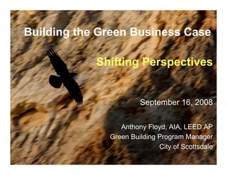 Building the Green Business Case

            Shifting Perspectives


                       September 16, 2008


                 Anthony Floyd, AIA, LEED AP
              Green Building Program Manager
                             City of Scottsdale