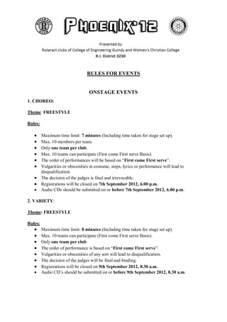 RULES FOR EVENTS


                                   ONSTAGE EVENTS
1. CHOREO:

Theme: FREESTYLE

Rules:

         Maximum time limit: 7 minutes (Including time taken for stage set up).
         Max. 10 members per team.
         Only one team per club.
         Max. 10 teams can participate (First come First serve Basis).
         The order of performances will be based on “First come First serve”.
         Vulgarities or obscenities in costume, steps, lyrics or performance will lead to
         disqualification.
         The decision of the judges is final and irrevocable.
         Registrations will be closed on 7th September 2012, 6.00 p.m.
         Audio CDs should be submitted on or before 7th September 2012, 6.00 p.m.

2. VARIETY:

Theme: FREESTYLE

Rules:
         Maximum time limit: 8 minutes (Including time taken for stage set up).
         Max. 10 teams can participate (First come First serve Basis).
         Only one team per club.
         The order of performance is based on “First come First serve”.
         Vulgarities or obscenities of any sort will lead to disqualification.
         The decision of the judges will be final and binding.
         Registrations will be closed on 9th September 2012, 8.30 a.m.
         Audio CD’s should be submitted on or before 9th September 2012, 8.30 a.m.
 
