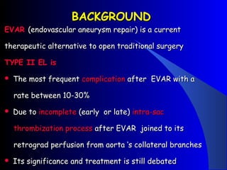 BACKGROUNDBACKGROUND
EVAREVAR (endovascular aneurysm repair) is a current(endovascular aneurysm repair) is a current
therapeutic alternative to open traditional surgerytherapeutic alternative to open traditional surgery
TYPE II EL isTYPE II EL is
 The most frequentThe most frequent complicationcomplication after EVAR with aafter EVAR with a
rate between 10-30%rate between 10-30%
 Due toDue to incompleteincomplete (early or late)(early or late) intra-sacintra-sac
thrombization processthrombization process after EVAR joined to itsafter EVAR joined to its
retrograd perfusion from aorta ‘s collateral branchesretrograd perfusion from aorta ‘s collateral branches
 Its significance and treatment is still debatedIts significance and treatment is still debated
 
