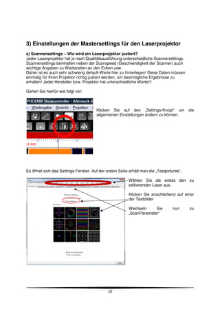 3) Einstellungen der Mastersettings für den Laserprojektor
a) Scannersettings – Wie wird ein Laserprojektor justiert?
Jeder Laserprojektor hat je nach Qualitätsausführung unterschiedliche Scannersettings.
Scannersettings beinhalten neben der Scanspeed (Geschwindigkeit der Scanner) auch
wichtige Angaben zu Wartezeiten an den Ecken usw.
Daher ist es auch sehr schwierig default-Werte hier zu hinterlegen! Diese Daten müssen
einmalig für Ihren Projektor richtig justiert werden, úm bestmögliche Ergebnisse zu
erhalten! Jeder Hersteller bzw. Projektor hat unterschiedliche Werte!!!

Gehen Sie hierfür wie folgt vor:



                                       Klicken Sie auf den „Settings-Knopf“ um             die
                                       allgemeinen Einstellungen ändern zu können.




Es öffnet sich das Settings-Fenster. Auf der ersten Seite erhält man die „Testpictures“.

                                                          Wählen Sie als erstes den zu
                                                          editierenden Laser aus.

                                                          Klicken Sie anschließend auf einer
                                                          der Testbilder

                                                          Wechseln     Sie         nun     zu
                                                          „ScanParameter“




                                              10
 