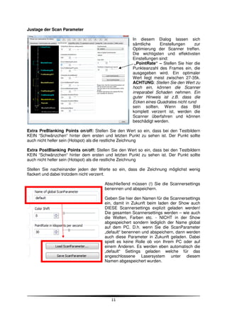 Justage der Scan Parameter

                                                     In diesem Dialog lassen sich
                                                     sämtliche     Einstellungen     zur
                                                     Optimierung der Scanner treffen.
                                                     Die wichtigsten und effektivsten
                                                     Einstellungen sind:
                                                      „PointRate“ – Stellen Sie hier die
                                                     Punkteanzahl des Frames ein, die
                                                     ausgegeben wird. Ein optimaler
                                                     Wert liegt meist zwischen 27-35k.
                                                     ACHTUNG: Stellen Sie den Wert zu
                                                     hoch ein, können die Scanner
                                                     irreparabel Schaden nehmen. Ein
                                                     guter Hinweis ist z.B. dass die
                                                     Ecken eines Quadrates nicht rund
                                                     sein sollten. Wenn das Bild
                                                     komplett verzerrt ist, werden die
                                                     Scanner überfahren und können
                                                     beschädigt werden.

Extra PreBlanking Points on/off: Stellen Sie den Wert so ein, dass bei den Testbildern
KEIN “Schwänzchen“ hinter dem ersten und letzten Punkt zu sehen ist. Der Punkt sollte
auch nicht heller sein (Hotspot) als die restliche Zeichnung

Extra PostBlanking Points on/off: Stellen Sie den Wert so ein, dass bei den Testbildern
KEIN “Schwänzchen“ hinter dem ersten und letzten Punkt zu sehen ist. Der Punkt sollte
auch nicht heller sein (Hotspot) als die restliche Zeichnung

Stellen Sie nacheinander jeden der Werte so ein, dass die Zeichnung möglichst wenig
flackert und dabei trotzdem nicht verzerrt.

                                       Abschließend müssen (!) Sie die Scannersettings
                                       benennen und abspeichern.

                                       Geben Sie hier den Namen für die Scannersettings
                                       ein, damit in Zukunft beim laden der Show auch
                                       DIESE Scannersettings explizit geladen werden!
                                       Die gesamten Scannersettings werden – wie auch
                                       die Welten, Farben etc. - NICHT in der Show
                                       abgespeichert sondern lediglich der Name global
                                       auf dem PC. D.h. wenn Sie die ScanParameter
                                       „default“ benennen und abspeichern, dann werden
                                       auch diese Parameter in Zukunft geladen. Dabei
                                       spielt es keine Rolle ob von Ihrem PC oder auf
                                       einem Anderen. Es werden eben automatisch die
                                       „default“ Settings geladen welche für das
                                       angeschlossene Lasersystem unter diesem
                                       Namen abgespeichert wurden.




                                          11
 