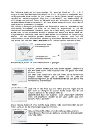 Die Farbmatrix funktioniert in Prozentangaben. D.h. wenn bei „Kanal red“ z.B. 1 / 0 / 0
angegeben sind, dann werden auf dem Kanal „rot“ (Pin 5) 100% Leistung ausgegeben wenn
die Farben in der Show rot sind. Bei dem grünen und blauen Kanälen werden dagegen in
dem Fall 0% Leistung ausgegeben. Wenn man nun den Wert für „blau“ etwas anhebt, z.B.
auf 0,08 (wie man im Kanal „Green“ im Bild sieht), dann wird automatisch 8% grünLeistung
bei jeden blauen Effekt hinzu gemischt. Auf diese Weise lassen sich auch blauschwache
Laser etwas mit grüner Leistung anheben.
Die „min/max“-Leistungsangabe auf der rechten Seite zeigt an, wann die Laserdiode anfängt
Laserleistung auszugeben und wann sie am Maxipunkt angekommen ist. Da alle
Laserdioden unterschiedliche Startwerte haben, ist es sehr wichtig, dass diese Angaben
korrekt sind, um ein einheitliches Fading zu ermöglichen. Wenn eine weiße Welle z.B.
ausgefadet wird, dann sollte diese beim dunkler werden nicht auf einmal rot und grünlastig
werden… Um ein möglichst perfekte Farbverhalten zu erreichen, muss man die
Colorcorrection mit der automatischen Kalibrierung durchführen. Aktivieren Sie dafür zuerst
das „Active“ Feld über dem „Start Calibration“-Knopf. Starten Sie dann den Color-Wizard:

                             Wählen Sie als erstes
                             Ihren Lasertyp aus




                             Oder wählen Sie
                             „Advanced selection“

Klicken Sie auf „Weiter“ um zum nächsten Schritt zu gelangen.


                     Auf der Leinwand werden jetzt 2 rote Linien projiziert. Justieren Sie
                     den „Min“ Slider so weit runter, bis Sie die rote Linie gerade nicht mehr
                     erkennen können.
                     Den „Max“ Slider stellen Sie so weit nach rechts, bis Sie die maximale
                     Helligkeit erreicht haben. Das ist oftmals kurz vor Ende der
                     Einstellungsmöglichkeit, da die meisten Laser bei ca. 95% bereits ihre
                     Höchstleistung erreicht haben.

- Weiter –

                     Jetzt wird ein roter Kreis aus zwei Hälften projiziert. Regeln Sie mit
                     dem Slider die Helligkeit der zweiten Hälfte soweit hoch, bis die
                     Helligkeit identisch mit der anderen Hälfte ist.
                     Lassen Sie sich dabei nicht täuschen – Diese Einstellungen sind imens
                     wichti und entscheiden darüber ob der Laser später gute oder
                     schlechte Farben darstellt!!!


Dieser Vorgang muss noch einige male für JEDE einzelne Farbe wiederholt werden, bis zum
letzten Menü, wo Sie die Einstellungen abspeichern können.

                     Aktivieren Sie die Checkbox um die Einstellungen abzuspeichern.
                     Tippen Sie einen Namen in die Zeile und beenden die Colorcorrection
                     mit „Fertig stellen“




                                             13
 