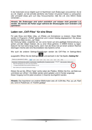 In der Colormatrix ist es möglich auch im Nachhinein noch Änderungen vorzunehmen. So ist
es z.B. möglich, auf die schnelle sämtliche rote Farben mit grünen Farben zu vertauschen
oder prinzipiell etwas grün zum blau hinzuzumischen, falls Sie z.B. eine 405nm Diode
verwenden…

Hinweis: Die Änderungen sind sofort ersichtlich und müssen nicht gerendert o.ä.
werden. Sie können die Farben sogar während der Showausgabe noch verändern und
optimieren!


Laden von „CAT-Files“ für eine Show
Für jede Show sind Bilder nötig, um Effekte und Animationen zu kreieren. Diese Bilder
werden im Programm „PicEdit“ gezeichnet und in einem Katalog abgespeichert. Die daraus
entstehende Datei ist eine „.cat“ Datei.
Der Ordnung halber, empfehlen wir von vorne herein auf eine gepflegte Ordnerordnung zu
achten und alle nötigen Dateien, die zu einer Show gehören, in EINEN Ordner zu legen.
Dadurch hat man keine lange Suche, wenn man die Show mal auf einem anderen Rechner
übertragen möchte oder eine Neuinstallation des Systems vorhat.

Wie auch die anderen Settings-Einstellungen werden die CAT-Files im Settings-Menü

ausgewählt. Öffnen Sie die Settings        und wechseln in die Tab-Spalte „Catalog file“.




Klicken Sie auf die „Öffnen-Taste“ rechts neben der Pfadbox. Wählen Sie Ihre .cat-Datei aus
und klicken auf „öffnen“. Ihre Bilder werden sofort geladen und im Fenster angezeigt.
Dieser Vorgang muß für jeden einzelnen (!) Scanner durchgeführt werden.


Hinweis: Das Importieren von anderen Bildformaten (wie z.B. ILDA-files, Pics, xyz, plt, Flash
etc.) wird im PicEdit bzw. im Trickfilm getätigt!




                                             14
 