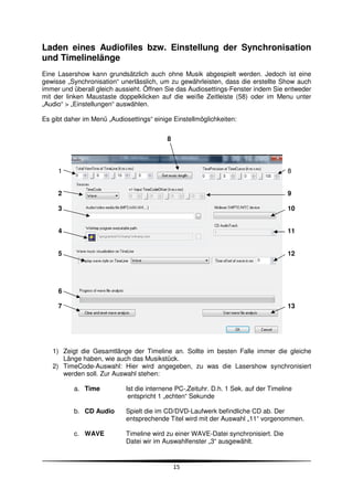 Laden eines Audiofiles bzw. Einstellung der Synchronisation
und Timelinelänge
Eine Lasershow kann grundsätzlich auch ohne Musik abgespielt werden. Jedoch ist eine
gewisse „Synchronisation“ unerlässlich, um zu gewährleisten, dass die erstellte Show auch
immer und überall gleich aussieht. Öffnen Sie das Audiosettings-Fenster indem Sie entweder
mit der linken Maustaste doppelklicken auf die weiße Zeitleiste (58) oder im Menu unter
„Audio“ > „Einstellungen“ auswählen.

Es gibt daher im Menü „Audiosettings“ einige Einstellmöglichkeiten:


                                           8



     1                                                                               8


     2                                                                               9

     3                                                                               10


     4                                                                               11


     5                                                                               12




     6

     7                                                                               13




   1) Zeigt die Gesamtlänge der Timeline an. Sollte im besten Falle immer die gleiche
      Länge haben, wie auch das Musikstück.
   2) TimeCode-Auswahl: Hier wird angegeben, zu was die Lasershow synchronisiert
      werden soll. Zur Auswahl stehen:

           a. Time          Ist die internene PC-‚Zeituhr. D.h. 1 Sek. auf der Timeline
                             entspricht 1 „echten“ Sekunde

           b. CD Audio      Spielt die im CD/DVD-Laufwerk befindliche CD ab. Der
                            entsprechende Titel wird mit der Auswahl „11“ vorgenommen.

           c. WAVE          Timeline wird zu einer WAVE-Datei synchronisiert. Die
                            Datei wir im Auswahlfenster „3“ ausgewählt.


                                               15
 