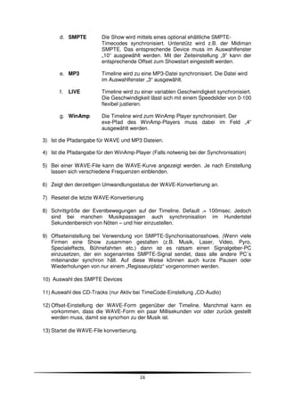 d. SMPTE         Die Show wird mittels eines optional ehältliche SMPTE-
                        Timecodes synchronisiert. Unterstütz wird z.B. der Midiman
                        SMPTE. Das entsprechende Device muss im Auswahlfenster
                        „10“ ausgewählt werden. Mit der Zeiteinstellung „9“ kann der
                        entsprechende Offset zum Showstart eingestellt werden.

       e. MP3           Timeline wird zu eine MP3-Datei synchronisiert. Die Datei wird
                        im Auswahlfenster „3“ ausgewählt.

       f.   LIVE        Timeline wird zu einer variablen Geschwindigkeit synchronisiert.
                        Die Geschwindigkeit lässt sich mit einem Speedslider von 0-100
                        flexibel justieren.

       g. WinAmp        Die Timeline wird zum WinAmp Player synchronisiert. Der
                        exe-Pfad des WinAmp-Players muss dabei im Feld „4“
                        ausgewählt werden.

3) Ist die Pfadangabe für WAVE und MP3 Dateien.

4) Ist die Pfadangabe für den WinAmp-Player (Falls notwenig bei der Synchronisation)

5) Bei einer WAVE-File kann die WAVE-Kurve angezeigt werden. Je nach Einstellung
   lassen sich verschiedene Frequenzen einblenden.

6) Zeigt den derzeitigen Umwandlungsstatus der WAVE-Konvertierung an.

7) Resetet die letzte WAVE-Konvertierung

8) Schrittgröße der Eventbewegungen auf der Timeline. Default ‚= 100msec. Jedoch
   sind bei manchen Musikpassagen auch synchronisation im Hundertstel
   Sekundenbereich von Nöten – und hier einzustellen.

9) Offseteinstellung bei Verwendung von SMPTE-Synchonisationsshows. (Wenn viele
   Firmen eine Show zusammen gestalten (z.B. Musik, Laser, Video, Pyro,
   Specialeffects, Bühnefahrten etc.) dann ist es ratsam einen Signalgeber-PC
   einzusetzen, der ein sogenanntes SMPTE-Signal sendet, dass alle andere PC´s
   miteinander synchron hält. Auf diese Weise können auch kurze Pausen oder
   Wiederholungen von nur einem „Regisseurplatz“ vorgenommen werden.

10) Auswahl des SMPTE Devices

11) Auswahl des CD-Tracks (nur Aktiv bei TimeCode-Einstellung „CD-Audio)

12) Offset-Einstellung der WAVE-Form gegenüber der Timeline. Manchmal kann es
    vorkommen, dass die WAVE-Form ein paar Millisekunden vor oder zurück gestellt
    werden muss, damit sie syncrhon zu der Musik ist.

13) Startet die WAVE-File konvertierung.




                                           16
 