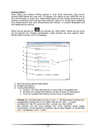 STATIC EFFECT
Static Effects sind statische Effekte, welcher in einer Show vorkommen. Dies können
einzelne DMX-Signale sein oder auch TTL-Signale (+5v) welche an den USB-PRO und an
den LAN-Interfaces zu finden sind. Static Effects lassen sich bei richtiger Anwendung auch
spontan und während einer laufenden Show aktivieren. Das ist z.b. bei spontaner Auslösung
einer Nebelmaschine oder einer Motorleinwand sehr hilfreich. In unserem Beispielbild wird
eine Nebelmaschine aktiviert.


Öffnen Sie die Settings mit      und wechseln auf „Static Effect“. Achten Sie wie immer
auf die Auswahl des richtigen Laserprojektor. Jedes Interface hat seine eigenen Static-
Effects.(DMX-Universen und TTL-Ausgänge)




              1

              2

              3

              4                                                           8

              5

              6

              7




   1) Name des derzeit aktiven Static Effects
   2) Eingabe des Namens
   3) Typ des Static Effects:
         a. Constant : Ein fester Wert welcher im Value Feld „4“ eingegeben wird
         b. Animator: Ein variabler Wert welcher von dem Animator „8“ abhängig ist.
         c. Curve: Ein variabler Wert welcher von der Curve „8“ abhängig ist.


       Hinweis: Der minimalste Wert ist immer „0“ bzw. „1“. Der Maximalste ist abhäng vom
       ausgewählten Interface (6)! D.h. bei „DMX“ wäre der min. Wert „1“ und der
       max.Wert„512“. Bei TTL ist der min. Wert 1 und der max. Wert „65535“
       Der Animator und die Curve bewegen sich immer zwischen diesen beiden
       Extremwerten. Um die Übersicht zu behalten, gibt es daher lediglich „0“ als Min.Wert
       und „1“ als Maxwert. 0=0%, 1=100%.




                                            20
 