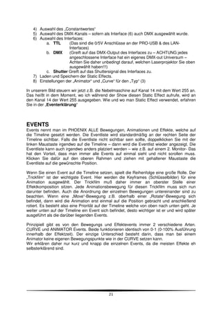 4) Auswahl des „Constantwertes“
   5) Auswahl des DMX-Kanals – sofern als Interface (6) auch DMX ausgewählt wurde.
   6) Auswahl des Interfaces:
         a. TTL       (Das sind die 0/5V Anschlüsse an der PRO-USB & des LAN-
                      Interfaces)
         b. DMX       (Greift auf das DMX-Output des Interfaces zu – ACHTUNG jedes
                      angeschlossene Interface hat ein eigenes DMX-out Universum –
                      Achten Sie daher unbedingt darauf, welchen Laserprojektor Sie oben
                      ausgewählt haben!!!)
         c. Shutter Greift auf das Shuttersignal des Interfaces zu.
   7) Laden und Speichern der Static Effects.
   8) Einstellungen der „Animator“ und „Curve“ für den „Typ“ (3)

In unserem Bild steuern wir jetzt z.B. die Nebelmaschine auf Kanal 14 mit dem Wert 255 an.
Das heißt in dem Moment, wo ich während der Show diesen Static Effect aufrufe, wird an
den Kanal 14 der Wert 255 ausgegeben. Wie und wo man Static Effect verwendet, erfahren
Sie in der „Eventerklärung“



EVENTS
Events nennt man im PHOENIX ALLE Bewegungen, Animationen und Effekte, welche auf
die Timeline gesetzt werden. Die Eventliste wird standardmäßig an der rechten Seite der
Timeline sichtbar. Falls die Eventliste nicht sichtbar sein sollte, doppelklicken Sie mit der
linken Maustaste irgendwo auf die Timeline – dann wird die Eventlist wieder angezeigt. Die
Eventliste kann auch irgendwo anders platziert werden – wie z.B. auf einem 2. Monitor- Das
hat den Vorteil, dass man immer alle Events auf einmal sieht und nicht scrollen muss.
Klicken Sie dafür auf den oberen Rahmen und ziehen mit gehaltener Maustaste die
Eventliste auf die gewünschte Position.

Wenn Sie einen Event auf die Timeline setzen, spielt die Reihenfolge eine große Rolle. Der
„Trickfilm“ ist der wichtigste Event. Hier werden die Keyframes (Schlüsselbilder) für eine
Animation ausgewählt. Der Trickfilm muß daher immer an oberster Stelle einer
Effektkomposition sitzen. Jede Animationsbewegung für diesen Trickfilm muss sich nun
darunter befinden. Auch die Anordnung der einzelnen Bewegungen untereinander sind zu
beachten. Wenn eine „Move“-Bewegung z.B. oberhalb einer „Rotate“-Bewegung sich
befindet, dann wird die Animation erst einmal auf die Position gebracht und anschließend
rotiert. Es besteht also eine Priorität auf der Timeline welche von oben nach unten geht. Je
weiter unten auf der Timeline ein Event sich befindet, desto wichtiger ist er und wird später
ausgeführt als die darüber liegenden Events.

Prinzipiell gibt es von den Bewegungs und Effektevents immer 2 verschiedene Arten.
CURVE und ANIMATOR Events. Beide funktionieren identisch von 0-1 (0-100% Ausführung
innerhalb der Effektzeit). Der einzige Unterschied besteht darin, dass man bei einem
Animator keine eigenen Bewegungspunkte wie in der CURVE setzen kann.
Wir erklären daher nur kurz und knapp die einzelnen Events, da die meisten Effekte eh
selbsterklärend sind.




                                             21
 