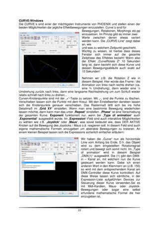 CURVE-Windows
Die CURVE´s sind einer der mächtigsten Instrumente von PHOENIX und stellen einen der
beiden Möglichkeiten dar jegliche Effektbewegungen einzustellen. Curve´s sind für
                                               Bewegungen, Rotationen, Morphings etc.pp
                                               einzusetzen. Im Prinzip gibt es immer zwei
                                               Werte zwischen denen etwas variiert
                                               werden kann. Die „CURVE-Line“ zeigt dabei
                                               an, wie
                                               und was zu welchem Zeitpunkt geschieht.
                                               Wichtig zu wissen, ist hierbei dass dieses
                                               Fenster sich immer auf die gesamte
                                               Zeitphase des Effektes bezieht! Wenn also
                                               der Effekt „CurveRotate Z“ 10 Sekunden
                                               lang ist, dann bezieht sich diese Kurve und
                                               dessen Bewegungsabläufe auch exakt auf
                                               10 Sekunden!

                                                Nehmen wir z.B. die Rotation Z wie in
                                                diesem Beispiel. Hier würde das Frame / die
                                                Animation von links nach rechts drehen (ca.
                                                eine ¾ Umdrehung), dann wieder eine ¼
Umdrehung zurück nach links, dann eine langsame Rechtsdrehung um zum Schluß wieder
relativ schnell nach links zu drehen...
Curven-Knotenpunkte sind mit der „+“-Taste zu setzen. Mit „-„ sind die Punkte zu löschen.
Verschieben lassen sich die Punkte mit dem Kreuz. Mit den Einstellwerten daneben lassen
sich die Knotenpunkte genauer verschieben. Das Rastermaß läßt sich bis ins hohe
Detailmaß im „Grid XY“ einstellen. Wenn man eine bestimmte Bewegung wiederholen
lassen möchte, dann kann man das unter „Repeat“ einstellen. „Phase“ ist eine Verschiebung
der gesamten Kurve. Exponent funktioniert nur, wenn bei „Type of animation“ auch
„Exponential“ ausgewählt wurde. Im „Expression“-Feld sind auch interaktive Möglichkeiten
zu wählen wie z.B. „Joystick“ oder „Maus“, was soviel bedeutet wie, dass DER AKTIVE
Knoten auf die Bewegung des Joysticks / Maus o.ä. reagieren soll. In diesem Feld sind auch
eigene mathematische Formeln einzugeben um abstrakte Bewegungen zu kreieren. An
einem kleinen Beispiel lassen sich die Expressions sicherlich einfacher erläutern:

                                                 Wir haben die „Curve“ nun als horizontale
                                                 Linie vom Anfang bis Ende. D.h. das Objekt
                                                 wird zu dem eingestellten Rotationsgrad
                                                 rotiert und bewegt sich somit nicht. Im „Type
                                                 of animation“ wird in diesem Beispiel
                                                 „DMX(1)“ ausgewählt. Die (1) gibt den DMX-
                                                 in – Kanal an, mit welchem nun die Kurve
                                                 gesteuert werden kann. Gebe ich einen
                                                 anderen Wert in den Klammern an (z.B. 150)
                                                 so wird mit dem entsprechendem Kanal am
                                                 DMX-Controller diese Kurve kontrolliert. Auf
                                                 diese Weise lassen sich sämtliche, in der
                                                 Expression-Liste aufgeführten Devices zur
                                                 Steuerung dieser Kurve verwenden.Sei es
                                                 mit Midi-Kanälen, Maus- oder Joystick-
                                                 Bewegungen oder sogar eine selbst
                                                 erfundene mathematische Formel die hier
                                                 einzugeben ist,



                                            22
 