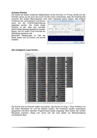 Animator-Window
Die Zweite der beiden erwähnten Möglichkeiten ist der Animator. Im Prinzip verhält sich der
Animator genau so wie auch die Curve mit dem einen Unterschied, dass die Knotenpunkte
zwischen den beiden Maximalwerten nicht mehr individuell setzen lassen. Alle anderen
Funktionen etc. sind identisch und können
somit von der CURVE-Beschreibung
abgeleitet werden. Der Vorteil dieser
Variante ist der, dass sich schneller
gleichmäßige Bewegungsabläufe erstellen
lassen, die z.B. exakt 5 mal innerhalb der
Effektlänge passieren soll.
Besonders Bewegungen im Takt der
Musik lassen sich so einfach und schnell
erstellen.




Alle verfügbaren Laser-Events…




Die Events sind auf Wunsch selber anzuordnen. Sie können im Drag n ´Drop Verfahren mit
der linken Maustaste hin und her platziert werden. Die Positionen werden automatisch
gespeichert und beim nächsten Programmstart wieder angezeigt. Beim klicken der rechten
Maustaste erscheint „Reset List“ womit sich die Liste wieder auf Werkseinstellung
zurücksetzen lässt.




                                            23
 
