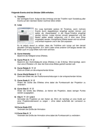 Folgende Events sind bis Oktober 2009 enthalten.

   1) Trickfilm
      Der wichtigste Event. Aufgrund des Umfangs wird der Trickfilm nach Vorstellung aller
      Events auf den nächsten Seiten nochmal näher erklärt.

   2) Loop

                             Ein Loop beinhaltet weitere 32 Timelines, worin mehrere
                             Events durch doppelklicken eingefügt werden können und
                             später als „Gesamtpaket“ in der Haupt-Timeline eingefügt
                             werden können. Loops können einzeln gespeichert und bei
                             Bedarf später wieder aufgerufen und in eine neue Show
                             eingeladen werden. Komplizierte Effekte lassen sich so schnell
                             und einfach kopieren und in der Zeit anpassen.

      Es ist jedoch darauf zu achten, dass die Trickfilme sich immer auf den derzeit
      aktuellen CATalog beziehen. D.h. beim Laden eines anderen CATaloges werden die
      Bilder auch im Loop-Effekt nicht mehr stimmen.

   3) Curve Intensity
      Bestimmt die Helligkeit eines Effektes.

   4) Curve Pivot X / Y / Z
      Bestimmt den Drehmittelpunkt eines Effektes in der Z-Achse. Wird benötigt, wenn
      man eine Z-Rotation z.B. über die Ecke eines Bildes gedreht werden soll.

   5) Curve Rotate X / Y / Z
      Dreht ein Effekt um die entsprechende Achse.

   6) Curve World Rotate X / Y / Z
      Dreht den Effekt inkl. der Positionsverschiebungen in der entsprechenden Achse.

   7) Curve Scale X / Y / Z
      Ändert die Größe des Effektes ohne dabei die Punkteanzahl der Projektion zu
      verändern.

   8) Curve Size X / Y / Z
      Änder die Größe des Effektes. Je kleiner die Projektion, desto weniger Punkte
      werden ausgegeben.

   9) Clip X / Y / Z 1 und 2
      Schneidet die Projektion an den Seiten ab. Wird z.B. benötigt um eine Grafik auf
      einer Projektionsleinwand zu zeigen – ohne dabei außerhalb der Leinwand zu
      kommen.

   10) Curve Scale XYZ
       Verändert die Größe der Animation

   11) Curve Size X / Y
       Verändert die Größe der Animation ohne dabei die Punkteanzahl zu verändern.




                                            24
 