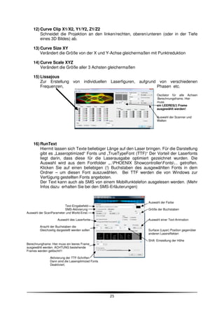 12) Curve Clip X1/X2, Y1/Y2, Z1/Z2
        Schneidet die Projektion an den linken/rechten, oberen/unteren (oder in der Tiefe
        eines 3D Bildes) ab.

    13) Curve Size XY
        Verändert die Größe von der X und Y-Achse gleichermaßen mit Punktreduktion

    14) Curve Scale XYZ
        Verändert die Größe aller 3 Achsten gleichermaßen

    15) Lissajous
        Zur Erstellung von individuellen Laserfiguren,       aufgrund von verschiedenen
        Frequenzen,                                                  Phasen etc.

                                                                        Oscilator für alle Achsen
                                                                        Berechnungsframe. Hier
                                                                        muss
                                                                        ein LEERES(!) Frame
                                                                        ausgewählt werden!

                                                                        Auswahl der Scanner und
                                                                        Welten




    16) RunText
        Hiermit lassen sich Texte beliebiger Länge auf den Laser bringen. Für die Darstellung
        gibt es „Laseroptimized“ Fonts und „TrueTypeFont (TTF)“ Der Vorteil der Laserfonts
        liegt darin, dass diese für die Laserausgabe optimiert gezeichnet wurden. Die
        Auswahl wird aus dem Fontfolder „..PHOENIX ShowcontrollerFonts... getroffen.
        Klicken Sie auf einen beliebigen (!) Buchstaben des ausgewählten Fonts in dem
        Ordner – um diesen Font auszuwählen. Bei TTF werden die von Windows zur
        Verfügung gestellten Fonts angeboten.
        Der Text kann auch als SMS von einem Mobilfunktelefon ausgelesen werden. (Mehr
        Infos dazu erhalten Sie bei den SMS-Erläuterungen)


                                                                  Auswahl der Farbe
                         Text-Eingabefeld
                         SMS-Aktivierung                          Größe der Buchstaben
Auswahl der ScanParameter und World-Einst.

                      Auswahl des Laserfonts                      Auswahl einer Text-Animation

         Anazhl der Buchstaben die
         Gleichzeitig dargestellt werden sollen                   Surface (Layer) Position gegenüber
                                                                  anderen Lasereffekten

                                                                  Shift: Einstellung der Höhe
Berechnungframe: Hier muss ein leeres Frame
ausgewählt werden. ACHTUNG bestehende
Frames werden gelöscht!!!

                Aktivierung der TTF-Schriften
                Dann sind die Laseroptimized Fonts
                Deaktiviert.




                                                     25
 