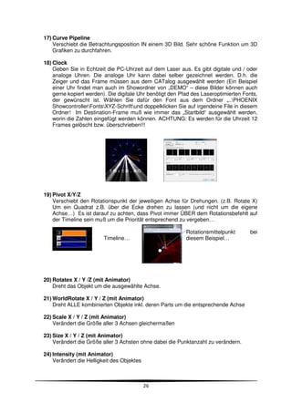 17) Curve Pipeline
    Verschiebt die Betrachtungsposition IN einem 3D Bild. Sehr schöne Funktion um 3D
    Grafiken zu durchfahren.

18) Clock
    Geben Sie in Echtzeit die PC-Uhrzeit auf dem Laser aus. Es gibt digitale und / oder
    analoge Uhren. Die analoge Uhr kann dabei selber gezeichnet werden. D.h. die
    Zeiger und das Frame müssen aus dem CATalog ausgewählt werden (Ein Beispiel
    einer Uhr findet man auch im Showordner von „DEMO“ – diese Bilder können auch
    gerne kopiert werden). Die digitale Uhr benötigt den Pfad des Laseroptimierten Fonts,
    der gewünscht ist. Wählen Sie dafür den Font aus dem Ordner „..PHOENIX
    ShowcontrollerFontsXYZ-Schriftund doppelklicken Sie auf irgendeine File in diesem
    Ordner! Im Destination-Frame muß wie immer das „Startbild“ ausgewählt werden,
    worin die Zahlen eingefügt werden können. ACHTUNG: Es werden für die Uhrzeit 12
    Frames gelöscht bzw. überschrieben!!!




19) Pivot X/Y/Z
    Verschiebt den Rotationspunkt der jeweiligen Achse für Drehungen. (z.B. Rotate X)
    Um ein Quadrat z.B. über die Ecke drehen zu lassen (und nicht um die eigene
    Achse…) Es ist darauf zu achten, dass Pivot immer ÜBER dem Rotationsbefehlt auf
    der Timeline sein muß um die Priorität entsprechend zu vergeben…

                                                           Rotationsmittelpunkt       bei
                         Timeline…                         diesem Beispiel…




20) Rotatex X / Y /Z (mit Animator)
    Dreht das Objekt um die ausgewählte Achse.

21) WorldRotate X / Y / Z (mit Animator)
    Dreht ALLE kombinierten Objekte inkl. deren Parts um die entsprechende Achse

22) Scale X / Y / Z (mit Animator)
    Verändert die Größe aller 3 Achsen gleichermaßen

23) Size X / Y / Z (mit Animator)
    Verändert die Größe aller 3 Achsten ohne dabei die Punktanzahl zu verändern.

24) Intensity (mit Animator)
    Verändert die Helligkeit des Objektes



                                            26
 