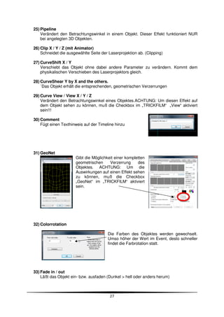 25) Pipeline
    Verändert den Betrachtungswinkel in einem Objekt. Dieser Effekt funktioniert NUR
    bei angelegten 3D Objekten.

26) Clip X / Y / Z (mit Animator)
    Schneidet die ausgewählte Seite der Laserprojektion ab. (Clipping)

27) CurveShift X / Y
    Verschiebt das Objekt ohne dabei andere Parameter zu verändern. Kommt dem
    physikalischen Verschieben des Laserprojektors gleich.

28) CurveShear Y by X and the others.
    ´Das Objekt erhält die entsprechenden, geometrischen Verzerrungen

29) Curve View / View X / Y / Z
    Verändert den Betrachtungswinkel eines Objektes.ACHTUNG: Um diesen Effekt auf
    dem Objekt sehen zu können, muß die Checkbox im „TRICKFILM“ „View“ aktiviert
    sein!!!

30) Comment
    Fügt einen Texthinweis auf der Timeline hinzu




31) GeoNet
                      Gibt die Möglichkeit einer kompletten
                      geometrischen     Verzerrung     des
                      Objektes. ACHTUNG: Um die
                      Auswirkungen auf einen Effekt sehen
                      zu können, muß die Checkbox
                      „GeoNet“ im „TRICKFILM“ aktiviert
                      sein.




32) Colorrotation

                                        Die Farben des Objektes werden gewechselt.
                                        Umso höher der Wert im Event, desto schneller
                                        findet die Farbrotation statt.




33) Fade in / out
    Läßt das Objekt ein- bzw. ausfaden (Dunkel > hell oder anders herum)



                                         27
 