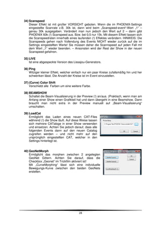 34) Scanspeed
    Dieser Effekt ist mit großer VORSICHT geboten. Wenn die im PHOENIX-Settings
    eingestellte Scanrate z.B. 30k ist, dann wird beim „Scanspeed-event“-Wert „1“ –
    genau 30k ausgegeben. Verändert man nun jedoch den Wert auf 2 – dann gibt
    PHOENIX 60k (!) Scanspeed aus. Bzw. bei 0,5 nur 15k. Mit diesem Effekt lassen sich
    die Scanspeedraten innerhalb eines laufenden (!) Effektes verändern. HINWEIS: Die
    Scanspeeds gehen nach Vollendung des Events NICHT wieder zurück auf die im
    Settings eingestellten Werte! Sie müssen daher die Scannspeed auf jeden Fall mit
    dem Wert „1“ wieder beenden. – Ansonsten wird der Rest der Show in der neuen
    Scanspeed gefahren.

35) LIVE
    Ist eine abgespeckte Version des Lissajou-Generators.

36) Ping
    Witziger kleiner Effekt, welcher einfach nur ein paar Kreise zufallsmäßig hin und her
    schwenken lässt. Die Anzahl der Kreise ist im Event einzustellen.

37) (Curve) Color Shift
    Verschiebt alle Farben um eine weitere Farbe.

38) BEAMSHOW
    Schaltet die Beam-Visualisierung in der Preview (!) an/aus. (Praktisch, wenn man am
    Anfang einer Show einen Grafikteil hat und dann übergeht in eine Beamshow. Dann
    braucht man nicht extra in der Preview manuell auf „Beam-Visualisierung“
    umschalten.

39) LoadCat
    Ermöglicht das Laden eines neuen CAT-Files
    während (!) die Show läuft. Auf diese Weise lassen
    sich mehrere CATaloge in einer Show verwenden
    und einsetzen. Achten Sie jedoch darauf, dass alle
    folgenden Events dann auf den neuen Catalog
    zugreifen werden – und nicht mehr auf den
    ursprünglich eingestellten CAT, welcher in den
    Settings hinterlegt ist.


40) GeoNetMorph
    Ermöglicht das morphen zwischen 2 angelegten
    GeoNet Gittern. Achten Sie darauf, dass die
    Checkbox „Geonet“ im Trickfilm aktiviert ist!
    Mit „CurveMorphing“ lässt sich eine individuelle
    Bewegungs-Kurve zwischen den beiden GeoNets
    erstellen.




                                         28
 