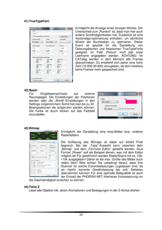41) TrueTypeFont

                                    Ermöglicht die Anzeige eines einzigen Wortes. Der
                                    Unterschied zum „Runtext“ ist, dass man hier auch
                                    andere Scrollmöglichkeiten hat. Zusätzlich ist eine
                                    Vectoredge-optimiertung enthalten, um sämtliche
                                    Winkel der Buchstaben zu optimieren. Dieser
                                    Event ist speziell für die Darstellung von
                                    Osteuropäischen und Asiatischen TrueTypeFonts
                                    geeignet. Im Feld „Picture“ muß das erste
                                    Leerframe angegeben werden. ACHTUNG: Im
                                    CATalag werden in dem Moment alle Frames
                                    überschrieben. Es empfiehlt sich daher eine hohe
                                    Zahl (10.000-30.000) anzugeben, da dort meistens
                                    keine Frames mehr gespeichert sind.




42) Beam
    Für     Singlebeamschüsse      auf    externe
    Raumspiegel. Die Einstellungen der Positionen
    werden über die „World“-Einstellungen in den
    Settings vorgenommen! Somit hat man bis zu 32
    Beampositionen die aufgerufen werden können.
    Die Farbe ist durch klicken auf das Farbfeld
    einzustellen.



43) Bitmap
                          Ermöglicht die Darstellung eine bmp-Bildes bzw. anderer
                          Rasterbildern.

                          Die Auflösung des Bitmaps ist dabei auf 64x64 Pixel
                          begrenzt. Bei der „Type“-Auswahl kann zwischen dem
                          „Bitmap“ und dem „Formular Editor“ gewählt werden. Diue
                          Formel „Flower“ soll als Beispiel dienen, was mit dem Editor
                          möglich ist! Für gewöhnlich werden RasterScans mit ca. 100-
                          110k ausgegeben! Daher ist die max. Größe des Bildes auch
                          relativ klein! Bitte achten Sie unbedingt darauf, dass Ihre
                          Scanner für solche Extrembelastungen zugelassen sind, da
                          wir hierfür keinerlei Gewährleistung bei evtl. Defekten
                          übernehmen können! Für eine optimale Bildqualität ist auch
                          der Einsatz der PHOENXI-NET Interfaces Voraussetzung um
   die Geschwindigkeit erreichen zu können.

44) Twist Z
    Lässt alle Objekte inkl. deren Animationen und Bewegungen in der Z-Achse drehen




                                       29
 