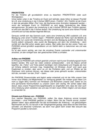 PRIORITÄTEN
Für die Timeline gilt grundsätzlich eines zu beachten: PRIORITÄTEN! (oder auch
Wichtigkeiten)
Umso weiter unten in der Timeline ein Event sich befindet, desto höher ist dessen Priorität!
Ist z.B. eine Umdrehung in der X-Achse ÜBER einem „Trickfilm“ (Ein Trickfilm ist der Event,
in dem die gemalten Bilder „Pics“ bzw. die Keyframes einer Animation festgesetzt werden –
somit der wichtigste Event im PHOENIX) so wird keine Veränderung des Bildes
wahrgenommen. Ist jedoch die Umdrehung in der X-Achse UNTER dem Trickfilm platziert,
so wird sich das Bild in der X-Achse drehen. Die Umdrehung hat somit eine höhere Priorität
und wirkt sich auf das darüber liegende Bild aus.

Genauso verhält sich das Szenario auch, wenn eine Umdrehung UND zusätzlich z.B. eine
Bewegung unter einem Trickfilm liegen – PHOENIX arbeitet der Reihe nach die Befehle ab
und würde nun zuerst die Umdrehung und dann erst die Bewegung ausführen. Werden die
Events jedoch vertauscht, also zuerst die Bewegung und dann die Umdrehung – dann
verhält sich das Bild schon wieder ganz anders. Man sollte dies bei den ersten Tests von
PHOENIX einmal gründlich ausprobieren um ein Gefühl dafür zu bekommen wie und was
möglich ist.
Es ist also enorm wichtig, wie man die einzelnen Events zueinander und untereinander
anordnet, um den richtigen bzw. den gewünschten Effekt zu erhalten.


Aufbau von PHOENIX
Im Prinzip ist PHOENIX sehr einfach gestrickt und kann nach kurzer Einarbeitungszeit intuitiv
bedient werden. Wie auch bei vielen anderen professionellen , sind die Basics schnell
begriffen, die „Tiefen“ und Tricks jedoch benötigen mehr Zeitaufwand und Hingabe als man
am Anfang vielleicht vermuten mag. Vergleichbar mit Windows „Excel“ sind rasch gute
Ergebnisse zu erzielen, aber wenn es um die Perfektion geht, und um Effekte wo die
Zuschauer nicht erahnen können, wie dieses oder jenes gemacht wurden, unterscheiden
sich die „normalen“ von den „Profi“ – Usern.

Am PHOENIX Showcontroller wird täglich weiter entwickelt und mit der Hilfe unserer User
immer neue Effekte und Möglichkeiten zur Verfügung gestellt. Die meisten guten Ideen (um
nicht zu sagen 90%) kommen von Hinweisen und Wünschen unserer User. Daher ist uns
eine permanente Kommunikation zu unseren Usern sehr wichtig. Wir achten dabei stets
darauf, dass unsere Programmierungsphilosophie so eingehalten wird, dass die User auch
ohne Anleitung sofort verstehen wie und was mit dem neuen Effekt möglich und wie dieser
zu verwenden ist.


Hinweis zum Erlernen von - PHOENIX
Zum raschen Begreifen von PHOENIX, sollten Sie diese Anleitung einmal komplett
durchlesen – ohne PHOENIX geöffnet zu haben. Wenn Sie die Theorie einmal „trocken“
gelesen haben, dann wiederholen Sie das durcharbeiten der Anleitung – mit gleichzeitigem
Nachmachen am PC. Es hat sich in der Vergangenheit gezeigt, dass diese Art des Erlernens
schneller und effizienter funktioniert, als wenn man gleich beim ersten Mal versucht das
Programm parallel zu benutzen.




                                             3
 