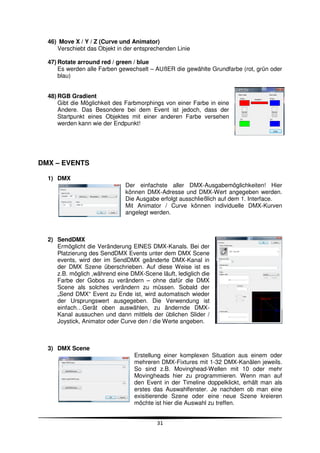 46) Move X / Y / Z (Curve und Animator)
     Verschiebt das Objekt in der entsprechenden Linie

  47) Rotate arround red / green / blue
      Es werden alle Farben gewechselt – AUßER die gewählte Grundfarbe (rot, grün oder
      blau)


  48) RGB Gradient
      Gibt die Möglichkeit des Farbmorphings von einer Farbe in eine
      Andere. Das Besondere bei dem Event ist jedoch, dass der
      Startpunkt eines Objektes mit einer anderen Farbe versehen
      werden kann wie der Endpunkt!




DMX – EVENTS

  1) DMX
                              Der einfachste aller DMX-Ausgabemöglichkeiten! Hier
                              können DMX-Adresse und DMX-Wert angegeben werden.
                              Die Ausgabe erfolgt ausschließlich auf dem 1. Interface.
                              Mit Animator / Curve können individuelle DMX-Kurven
                              angelegt werden.



  2) SendDMX
     Ermöglicht die Veränderung EINES DMX-Kanals. Bei der
     Platzierung des SendDMX Events unter dem DMX Scene
     events, wird der im SendDMX geänderte DMX-Kanal in
     der DMX Szene überschrieben. Auf diese Weise ist es
     z.B. möglich ,während eine DMX-Scene läuft, lediglich die
     Farbe der Gobos zu verändern – ohne dafür die DMX
     Scene als solches verändern zu müssen. Sobald der
     „Send DMX“ Event zu Ende ist, wird automatisch wieder
     der Ursprungswert ausgegeben. Die Verwendung ist
     einfach…Gerät oben auswählen, zu ändernde DMX-
     Kanal aussuchen und dann mittlels der üblichen Slider /
     Joystick, Animator oder Curve den / die Werte angeben.



  3) DMX Scene
                                  Erstellung einer komplexen Situation aus einem oder
                                  mehreren DMX-Fixtures mit 1-32 DMX-Kanälen jeweils.
                                  So sind z.B. Movinghead-Wellen mit 10 oder mehr
                                  Movingheads hier zu programmieren. Wenn man auf
                                  den Event in der Timeline doppelklickt, erhält man als
                                  erstes das Auswahlfenster. Je nachdem ob man eine
                                  exisitierende Szene oder eine neue Szene kreieren
                                  möchte ist hier die Auswahl zu treffen.


                                          31
 
