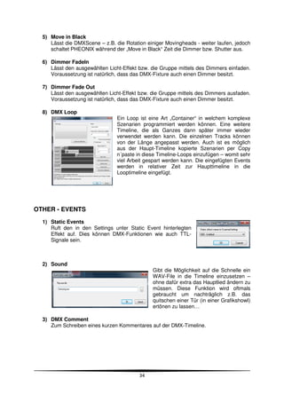 5) Move in Black
     Lässt die DMXScene – z.B. die Rotation einiger Movingheads - weiter laufen, jedoch
     schaltet PHEONIX während der „Move in Black“ Zeit die Dimmer bzw. Shutter aus.

  6) Dimmer FadeIn
     Lässt den ausgewählten Licht-Effekt bzw. die Gruppe mittels des Dimmers einfaden.
     Voraussetzung ist natürlich, dass das DMX-Fixture auch einen Dimmer besitzt.

  7) Dimmer Fade Out
     Lässt den ausgewählten Licht-Effekt bzw. die Gruppe mittels des Dimmers ausfaden.
     Voraussetzung ist natürlich, dass das DMX-Fixture auch einen Dimmer besitzt.

  8) DMX Loop
                                Ein Loop ist eine Art „Container“ in welchem komplexe
                                Szenarien programmiert werden können. Eine weitere
                                Timeline, die als Ganzes dann später immer wieder
                                verwendet werden kann. Die einzelnen Tracks können
                                von der Länge angepasst werden. Auch ist es möglich
                                aus der Haupt-Timeline kopierte Szenarien per Copy
                                n´paste in diese Timeline-Loops einzufügen – womit sehr
                                viel Arbeit gespart werden kann. Die eingefügten Events
                                werden in relativer Zeit zur Haupttimeline in die
                                Looptimeline eingefügt.




OTHER - EVENTS
  1) Static Events
     Ruft den in den Settings unter Static Event hinterlegten
     Effekt auf. Dies können DMX-Funktionen wie auch TTL-
     Signale sein.



  2) Sound
                                               Gibt die Möglichkeit auf die Schnelle ein
                                               WAV-File in die Timeline einzusetzen –
                                               ohne dafür extra das Hauptlied ändern zu
                                               müssen. Diese Funktion wird oftmals
                                               gebraucht um nachträglich z.B. das
                                               quitschen einer Tür (in einer GrafikshowI)
                                               ertönen zu lassen…

  3) DMX Comment
     Zum Schreiben eines kurzen Kommentares auf der DMX-Timeline.




                                         34
 