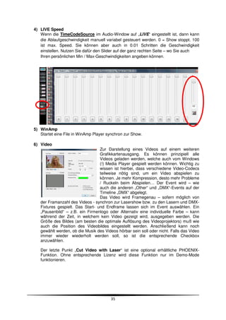 4) LIVE Speed
   Wenn die TimeCodeSource im Audio-Window auf „LIVE“ eingestellt ist, dann kann
   die Ablaufgeschwindigkeit manuell variabel gesteuert werden. 0 = Show stoppt. 100
   ist max. Speed. Sie können aber auch in 0.01 Schritten die Geschwindigkeit
   einstellen. Nutzen Sie dafür den Slider auf der ganz rechten Seite – wo Sie auch
   Ihren persönlichen Min / Max-Geschwindigkeiten angeben können.




5) WinAmp
   Startet eine File in WinAmp Player synchron zur Show.

6) Video
                                  Zur Darstellung eines Videos auf einem weiteren
                                  Grafikkartenausgang. Es können prinzipiell alle
                                  Videos geladen werden, welche auch vom Windows
                                  (!) Media Player gespielt werden können. Wichtig zu
                                  wissen ist hierbei, dass verschiedene Video-Codecs
                                  teilweise nötig sind, um ein Video abspielen zu
                                  können. Je mehr Kompression, desto mehr Probleme
                                  / Ruckeln beim Abspielen… Der Event wird – wie
                                  auch die anderen „Other“ und „DMX“-Events auf der
                                  Timeline „DMX“ abgelegt.
                                  Das Video wird Framegenau – sofern möglich von
   der Framanzahl des Videos - synchron zur Lasershow bzw. zu den Lasern und DMX-
   Fixtures gespielt. Das Start- und Endframe lassen sich im Event auswählen. Ein
   „Pausenbild“ – z.B. ein Firmenlogo oder Alternativ eine individuelle Farbe – kann
   während der Zeit, in welchem kein Video gezeigt wird, ausgegeben werden. Die
   Größe des Bildes (am besten die optimale Auflösung des Videoprojektors) muß wie
   auch die Position des Videobildes eingestellt werden. Anschließend kann noch
   gewählt werden, ob die Musik des Videos hörbar sein soll oder nicht. Falls das Video
   immer wieder wiederholt werden soll, so ist díe entsprechende Checkbox
   anzuwählen.

   Der letzte Punkt „Cut Video with Laser“ ist eine optional erhältliche PHOENIX-
   Funktion. Ohne entsprechende Lizenz wird diese Funktion nur im Demo-Mode
   funktionieren.




                                        35
 