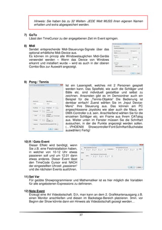 Hinweis: Sie haben bis zu 32 Welten- JEDE Welt MUSS ihren eigenen Namen
       erhalten und extra abgespeichert werden.


7) GoTo
   Lässt den TimeCursor zu der angegebenen Zeit im Event springen.

8) Midi
   Sendet entsprechende Midi-Steuerungs-Signale über das
   optional erhältliche Midi-Device aus.
   Es können im prinzip alle Windowstauglichen Midi-Geräte
   verwendet werden – Wenn das Device von Windows
   erkannt und installiert wurde – wird es auch in der oberen
   Combo-Box zur Auswahl angezeigt.




9) Pong / Tennis
                               Ist ein Laserspielt, welches mit 2 Personen gespielt
                               werden kann. Das Spielfeld, wie auch die Schläger und
                               Bälle etc. sind individuell gestaltbar und selbst zu
                               zeichnen. Ansonsten gibt es im Demoordner auch ein
                               Beispiel für die „Tennis-Objekte“ Die Bedienung ist
                               denkbar einfach! Zuerst wählen Sie im „Input Device-
                               Menü“ Ihre Steuerung aus. Das können am PC
                               angeschlossene Joysticks wie aber auch die Maus, ein
                               DMX-Controller o.ä. sein. Anschließend wählen Sie für die
                               einzelnen Schläger etc. ein Frame aus Ihrem CATalog
                               aus. Weiter unten im Fenster müssen Sie die Schriftart
                               aussuchen, in der die Punkte angezeigt werden sollen.
                               (…PHOENIX      ShowcontrollerFontSchriftartBuchstabe
                               auswählen) Fertig!


10) If / Goto Event
    Dieser Effekt wird benötigt, wenn
    Sie z.B. eine Festinstallation haben,
    in welcher von 10-12 Uhr etwas
    passieren soll und um 12.01 dann
    etwas anderes. Dieser Event lässt
    den TimeCode Cursor erst NACH
    der eingestellten Uhrzeit „passieren“
    und die nächsten Events ausführen.

11) Set Var
    Für geübte Showprogrammierer und Mathematiker ist es hier möglich die Variablen
    für alle angebotenen Expressions zu definieren.

12) Note Event
    Erzeugt eine Art Videobotschaft. D,h, man kann an dem 2. Grafikkartenausgang z.B.
    einen Monitor anschließen und diesen im Backstage-Bereich platzieren. 3min. vor
    Beginn der Show könnte dann ein Hinweis als Videobotschaft gezeigt werden…



                                            37
 