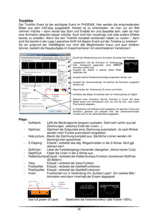 Trickfilm
Der Trickfilm Event ist der wichtigste Event im PHOENIX. Hier werden die entscheidenden
Bilder aus dem CATalog ausgewählt. Hierbei ist zu entscheiden, ob man nur ein Bild
nehmen möchte – dann würde das Start und Endbild ein und dasselbe sein, oder ob man
eine Animation ablaufen lassen möchte. Auch sind hier morphings und viele andere Effekte
bereits zu erstellen. Wenn Sie den Trickfilm komplett verstanden haben zu nutzen – dann
sind Sie bereits in der Lage Lasershow NUR mit diesem Event auf der Timeline zu kreieren!
Da wir aufgrund der Vielfälltigkeit nun nicht alle Möglichkeiten kreuz und quer erklären
können, besteht die Hauptaufgabe im Experimentieren mit verschiedenen Variationen!


                                         Anzahl der Wiederholung einer Animation (Durchlauf der Frames)

                                         Layerposition (Ob die Animation im Vordergrund
                                         oder Hintergrund gegenüber einer anderen
                                         Animation stehen soll)
                                         Auswahl der „World“ in welcher dieser Effekt
                                         stattfinden soll.

                                         Auswahl welche Rotationsreihenfolge eingehalten werden soll.

                                         Auswahl der „Scannersettings“ mit welchen die Animation ausgeführt
                                         werden soll.

                                         Abschneiden der Tiefenachse (Z) (vorne und hinten)

                                         Umfärben des Bildes. Einzelfarbe oder ein Farbmorphing ist möglich

                                         Ablaufart einer Animation: Normal, Animator & Curve. Auf diese
                                         Weise lassen sich Animationen auch hin und her bzw. nach einem
                                         Pfad laufend abspielen…

                                         Im Startframe und Endframe wird angegeben mit welchem Frame eine
                                         Animation gestartet und beendet wird. Bei übereinstimmenden
                                         Frames wird nur ein stehendes Bild ausgegeben.

Flags:
   - Softblank:      Läßt die Blankingpoints langsam ausfaden. Sieht sehr schön aus bei
                     Zeichnungen (weiches Ende der Linien…)
   -   Optimize:     Optimiert die Eckpunkte einer Zeichnung automatisch. Je nach Winkel
                     werden mehr Punkte automatisch eingestetzt.
   -   Hide picture… Blankt die Zeichnung komplett aus. Sämtliche Lininen werden mit
                     blankingLinien gezeichnet.
   -   Z-Clipping:   Erlaubt / verbietet das allg. Wegschneiden in der Z-Achse. Muß ggf.
                     aktiviert sein!
   -   SoftColor:    Lässt die Farbübergänge ineinander übergehen. (Keine harten Cuts)
   -   DepthCue      Fadet die Linien in die Z-Achse aus.
   -   HiddenSurfaceErlaubt / verbietet die HiddenSurface-Funktion (funktioniert NUR bei
                     3D Bildern)
   -   View          Erlaubt / verbietet die View-Funktion
   -   PreGeoNet Erlaubt / verbietet die GeoNetFunktionen
   -   PostGeoNet Erlaubt / verbietet die GeoNetFunktionen
   -   Invert        Funktioniert nur in Verbindung mit „Surface Layer“. Ein zweites Bild /
                     Animation wird dann innerhalb der Ersten abgespielt
   -




   -   Use full power of Laser     Deaktiviert die Farbenkorrektur (alle Farben 100%)


                                             38
 