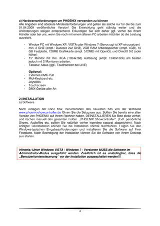 a) Hardwareanforderungen um PHOENIX verwenden zu können
Alle Angaben sind absolute Mindestanforderungen und gelten als solche nur für die bis zum
01.04.2009 veröffentlichte Version! Die Entwicklung geht ständig weiter und die
Anforderungen steigen entsprechend. Erkundigen Sie sich daher ggf. vorher bei Ihrem
Händler oder bei uns, wenn Sie noch mit einem älteren PC arbeiten möchten ob die Leistung
ausreicht.

   -   Window PC mit Windows XP, VISTA oder Windows 7 (Bevorzugt ist XP einzusetzen)
   -   min. 2 GHZ (empf.: Duocore 2x2 GHZ), 2GB RAM Arbeitsspeicher (empf. 4GB), 10
       GB Festplatte, 128MB Grafikkarte (empf. 512MB) mit OpenGL und DirectX 9.0 (oder
       höher)
   -   15“ Monitor mit min. XGA (1024x768) Auflösung (empf. 1240x1024) am besten
       jedoch mit 2 Monitoren arbeiten.
   -   Tastatur, Maus (ggf.. Touchscreen bei LIVE)

       Optional:
   -   Externes DMX-Pult
   -   Midi-Keyboard etc.
   -   Joysticks
   -   Touchscreen
   -   DMX-Geräte aller Art


2) INSTALLATION
a) Software

Nach einlegen der DVD bzw. herunterladen des neuesten Kits von der Webseite
www.phoenix-showcontroller.de führen Sie die Setup.exe aus. Sollten Sie bereits eine alten
Version von PHOENIX auf Ihrem Rechner haben, DEINSTALLIEREN Sie Bitte diese vorher,
und öschen manuell den gesamten Folder „PHOENIX Showcontroller“. (Evtl. persönliche
Shows, Audiofiles etc. sollten Sie natürlich vorher irgendwo separat abspeichern). Nach
erfolgter Deinstallation können Sie die Installation normal durchführen. Folgen Sie den
Windows-typischen Eingabeaufforderungen und installieren Sie die Software auf Ihrer
Festplatte. Nach Beendigung der Installation können Sie die Software von Ihrem Desktop
aus starten.



Hinweis: Unter Windows VISTA / Windows 7 - Versionen MUSS die Software im
Administrator-Modus ausgeführt werden. Zusätzlich ist es unabdingbar, dass die
„Benutzerkontensteuerung“ vor der Installation ausgeschaltet werden!!!




                                            4
 