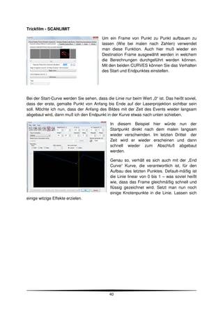 Trickfilm - SCANLIMIT

                                         Um ein Frame von Punkt zu Punkt aufbauen zu
                                         lassen (Wie bei malen nach Zahlen) verwendet
                                         man diese Funktion. Auch hier muß wieder ein
                                         Destination Frame ausgewählt werden in welchem
                                         die Berechnungen durchgeführt werden können.
                                         Mit den beiden CURVES können Sie das Verhalten
                                         des Start und Endpunktes einstellen.




Bei der Start-Curve werden Sie sehen, dass die Linie nur beim Wert „0“ ist. Das heißt soviel,
dass der erste, gemalte Punkt von Anfang bis Ende auf der Laserprojektion sichtbar sein
soll. Möchte ich nun, dass der Anfang des Bildes mit der Zeit des Events wieder langsam
abgebaut wird, dann muß ich den Endpunkt in der Kurve etwas nach unten schieben.

                                             In diesem Beispiel hier würde nun der
                                             Startpunkt direkt nach dem malen langsam
                                             wieder verschwinden. Im letzten Drittel der
                                             Zeit wird er wieder erscheinen und dann
                                             schnell wieder zum Abschluß abgebaut
                                             werden.

                                             Genau so, verhält es sich auch mit der „End
                                             Curve“ Kurve, die verantwortlich ist, für den
                                             Aufbau des letzten Punktes. Default-mäßig ist
                                             die Linie linear von 0 bis 1 – was soviel heißt
                                             wie, dass das Frame gleichmäßig schnell und
                                             flüssig gezeichnet wird. Setzt man nun noch
                                             einige Knotenpunkte in die Linie. Lassen sich
einige witzige Effekte erzielen.




                                             40
 