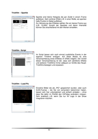 Trickfilm - Sparkle

                       Sparkle sind kleine Hotspots die per Zufall in einem Frame
                       aufblitzen. Sehr schöner Effekt z.B. in einer Welle, wo spontan
                       helle Punkte im Nebel aufblitzen.
                       Zur Aktivierung des Effektes wählen Sie ein leeres Frame aus
                       (z.B. 10.000). Anzahl der Sparkles und deren Intensität
                       können Sie anschließend mit den Werten einstellen.




Trickfilm - Script

                       Im Script lassen sich noch einmal zusätzliche Events in der
                       eigenen Timeline einfügen. Auf diese Weise ist eine
                       Verschachtelung eines Effektes im Effekt möglich. Der Vorteil
                       dieser Verschachtelung ist der, dass sich sämtliche Effekte
                       und weiteren Trickfilme immer adäquat zur Größe des Haupt-
                       Trickfilms bewegen und anpassen.




Trickfilm – Load Pic

                       Einzelne Bilder die als „PIC“ gespeichert wurden, oder auch
                       ILDA-Frames – die Sie von jemandem bekommen haben,
                       lassen sich hier unkompliziert und einfach einladen – ohne
                       dass Sie dafür im PicEdit den CATalog verändern müssen.
                       Sehr praktisch z.B. wenn Sie nur Ihr Logo in der Show
                       integrieren möchten.




                                      43
 