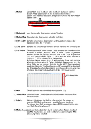 14) Marker        Je nachdem ob (17) aktiviert oder deaktiviert ist, lassen sich mit
                  diesem Knopf Beatmarkers in der oberen weißen Timeline
                  Setzen oder die Show pausieren. Die gleiche Funktion hat man mit der
                  Space-Taste…




15) Marker-del    zum löschen aller Beatmarkers auf der Timeline.

16) Marker-Mag Magnet um die Beatmarkers schneller zu finden

17) BMP on/Off Schaltet um zwischen Beatmarkers und Pause beim drücken der
               Spacetaste bzw. der (14) Taste

18) Auto-Scroll Schaltet das Mitlaufen der Timeline ein/aus während der Showausgabe

19) Var.Sliders   Öffnet das variable Slider-Fenster. Jeder einzelne der Slider kann einer
                  Funktion in einem „Animator“ bzw. in einer „Curve“ zugewiesen
                  werden. Wählen Sie dafür im Animator bzw. in der Curve „Expression“
                  und im Expression-Feld „Slider1..“. Jetzt wird der Wert zwischen 0
                  (0%) und 1 (100%) mit dem Slider 1 eingestellt.
                  Auf diese Weise lassen sich z.B. während der Show noch variable
                  Werte kontrollieren wie z.B. Farben, Helligkeit, Bewegungen etc.. Der
                  letzte Slider auf der rechten Seite ist für die „LIVE“-Geschwindigkeit
                  zuständig. Wenn im TimeCodeSource „LIVE“ ausgewählt ist, lässt sich
                  die Showablaufgeschwindigkeit damit beeinflussen. Der min. und max.
                  Wert sind dabei noch individuell von 0.01 bis 1000 zu verändern.


                                                                         LIVE-Speed Slider




20) Midi          Öffnet / Schließt die Ansicht des Midikeyboards (23)

21) TimeCursor Die Position des Timecursors wird beim anklicken automatisch die
               Bildschirmmitte.

22) DMX in        Aktiviert / Deaktiviert die DMX-in – Bereitschaft. Sie können ein
                  externes DMX-Pult am Interface 1 anschließen und sämtliche
                  Funktionen über DMX fernsteuern. Wenn DMX-in deaktiviert ist, wird
                  kein DMX-Signal empfangen!!!

23) MidikeyboardZeigt das Midikeyboard an. Durch klicken auf die Tasten öffnet sich
                das Midi-Key Fenster. Die Midi-Funktionen werden in Kapitel „Midi-
                Steuerung“ näher erläutert.


                                         45
 