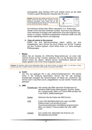 sichergestellt, dass Interface XYZ auch wirklich immer auf die selbe
                           Timeline zugreift (Wichtig beim Neustart des PC´s etc.)

                           Hinweis: Der Name des Interfaces lässt sich hier auch
                           ändern. Klicken die hierfür auf das (+)Zeichen um alle
                           Interfaces anzuzeigen. Dann klicken Sie mit der
                           rechten Maustaste auf den Namen. Ein Feld öffnet sich
                           uns sie können den Namen eingeben.


                           Die Interfaces werden beim Öffnen aktualisiert. D.h. Änderungen
                           werden immer erst beim Schließen sichtbar. Auch kann man jederzeit
                           neue Interfaces hinzufügen oder deaktivieren ohne das Programm neu
                           starten zu müssen. Sämtliche eingesteckten Interfaces (USB und LAN)
                           werden selbständig erkannt und angezeigt.

                       ii. Copy all events to this scanner
                           Sollten Sie eine Mehrscannershow haben, jedoch nur eine
                           Ausgabekarte, dann können Sie ALLE Effekte von ALLEN Timelines
                           auf eine Timeline kopieren. Somit fehlen Ihnen u.U. keine wichtigen
                           Effektpassagen.


              f.   Modul:
                   Ziehen Sie ein Quadrat mit „Shift+linke Mausmarkierung“ um einen oder
                   mehrere Events auf der Timeline. Speichern Sie nun die Situation bzw. alle
                   aktiven Events als „Modul“. Module können anschließend jederzeit dann
                   wieder geladen und in Ihrer Show eingesetzt werden.

Hinweis: Ein ähnlichen jedoch meist effektvollerer Weg ist, die aktiven Events zu kopieren (Strg + C) und dann in einem
Record-Loop-Event zu pasten! Record-Loop-Events werden später noch genauer beschrieben!



              g. Audio
                 Von hier aus gelangen Sie in das „Audio-Einstellungsmenü“. Wie bereits
                 früher in der Anleitung beschrieben, können Sie hier alle wichtigen
                 Einstellungen bezüglich der Synchronisation mit Musik etc. vornehmen. Sie
                 können auch in das Menü durch „Doppelklicken“ auf der weißen Timeline (58)
                 gelangen.

              h. DMX
                           Einstellungen Hier werden alle DMX relevanten Einstellungen für
                                         sämtliche DMX-Geräte (Movingheads, Scanner, Nebel
                                         etc.) vorgenommen. Mehr zum Thema DMX erhalten Sie
                                         in der Rubrik „DMXEinstellungen“

                           Farben             Definieren Sie die Farben der DMX-Events

                           LIVE               In der LIVE-Oberfläche lässt sich Laser und DMX-
                                              Effekte einfach und schnell auf einem
                                              Touchscreenoptimierten Schaltfläche programmieren.
                                              Mehr zum diesem Thema erhalten Sie unter „DMX-
                                              LIVE“

                           Lampen             Zum zünden bzw. Abschalten der Scanner und
                                              Movinghead-Leuchtmittel.


                                                          47
 
