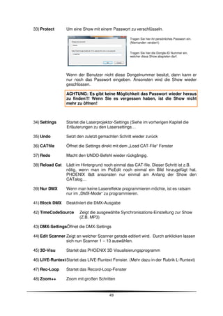 33) Protect      Um eine Show mit einem Passwort zu verschlüsseln.

                                                    Tragen Sie hier ihr persönliches Passwort ein.
                                                    (Niemanden veraten!)


                                                    Tragen Sie hier die Dongle-ID Nummer ein,
                                                    welcher diese Show abspielen darf.




                 Wenn der Benutzer nicht diese Dongelnummer besitzt, dann kann er
                 nur noch das Passwort eingeben. Ansonsten wird die Show wieder
                 geschlossen.

                 ACHTUNG: Es gibt keine Möglichkeit das Passwort wieder heraus
                 zu finden!!! Wenn Sie es vergessen haben, ist die Show nicht
                 mehr zu öffnen!



34) Settings     Startet die Laserprojektor-Settings (Siehe im vorherigen Kapitel die
                 Erläuterungen zu den Lasersettings…

35) Undo         Setzt den zuletzt gemachten Schritt wieder zurück

36) CATfile      Öffnet die Settings direkt mit dem „Load CAT-File“ Fenster

37) Redo         Macht den UNDO-Befehl wieder rückgängig.

38) Reload Cat   Lädt im Hintergrund noch einmal das CAT-file. Dieser Schritt ist z.B.
                 nötig, wenn man im PicEdit noch einmal ein Bild hinzugefügt hat.
                 PHOENIX lädt ansonsten nur einmal am Anfang der Show den
                 CATalog…

39) Nur DMX      Wenn man keine Lasereffekte programmieren möchte, ist es ratsam
                 nur im „DMX-Mode“ zu programmieren.

41) Block DMX    Deaktiviert die DMX-Ausgabe

42) TimeCodeSource      Zeigt die ausgewählte Synchronisations-Einstellung zur Show
                        (Z.B. MP3)

43) DMX-SettingsÖffnet die DMX-Settings

44) Edit Scanner Zeigt an welcher Scanner gerade editiert wird. Durch anklicken lassen
                 sich nun Scanner 1 – 10 auswählen.

45) 3D-Visu      Startet das PHOENIX 3D Visualisierungsprogramm

46) LIVE-Runtext Startet das LIVE-Runtext Fenster. (Mehr dazu in der Rubrik L-Runtext)

47) Rec-Loop     Startet das Record-Loop-Fenster

48) Zoom++       Zoom mit großen Schritten


                                        49
 
