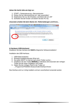 Gehen Sie hierfür bitte wie folgt vor:

   1)   START > Systemsteuerung > Benutzerkonten
   2)   Klicken Sie auf „Benutzerkonten ein- oder ausschalten“
   3)   Deaktivieren Sie nun die Checkbox und klicken Sie auf „OK“
   4)   Schließen Sie die Fenster und starten Sie den PC neu

Ansonsten erhalten Sie beim Starten div. Fehlermeldungen und Errors…




b) Hardware (USB-Interfaces)
Installieren Sie das Interface erst NACH erfolgreicher Softwareinstallation!

Installation des USB Interfaces:

   1. USB-Kabel einstecken
   2. Windows-Installationsfenster öffnet sich
   3. Sie wollen NICHT im Internet nach einem Treiber suchen...
   4. Installieren Sie den Treiber MANUELL!!! Windows wird ansonsten den richtigen
      Treiber bei der ersten Installation nicht finden.
   5. Geben Sie den richtigen Pfad für den Treiber an:
      ...ProgrammePHOENIX ShowcontrollerInterface Drivers

Das Interface wird nun richtig installiert und kann anschließend verwendet werden.




                                               5
 