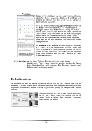 Properties:
                               Sobald ein Event aktiviert wurde, werden in diesem Fenster
                               sämtliche Zeiten angezeigt. Startzeit, Eventlänge und
                               Endzeit. Sie können hier den Event von der Länge her
                               optimieren und anpassen.

                               Wenn Sie einen Effekt-Event ausgewählt haben können Sie
                               mit „Parts“ definieren WELCHEN Teil eines Bildes Sie
                               bewegen wollen. Die Part-Definition erfolgt im PicEdit –
                               bereits beim Zeichnen des Bildes! Die Show „Robots“ im
                               Demo-Ordner, zeigt sehr schön wie mit Parts umgegangen
                               werden kann. Die Show besteht nur aus einem Frame..
                               Aber durch das Verwenden der Parts lässt sich jeder Arm,
                               jedes Bein etc. als Part definieren und somit auch einzeln
                               bewegen lassen.

                               Mit Influence Track Number können Sie genau definieren
                               WELCHEN Track Sie beeinflussen möchten. Wenn hier
                               nichts ausgewählt ist, wird automatisch immer der nächst
                               höhere Trickfilm beeinflusst. Jedoch können Sie mit einem
                               Effekt auch mehrere oder gar alle Trickfilme auf allen
                               Tracks beeinflussen!


   61) Linke Leiste An der linken Seite der Timeline sieht man kleine „Active“
                    Checkboxen… Wenn diese deaktiviert werden, werden die Events
                    beim Showabspielen nicht beachtet. Die Timelines können nach
                    Belieben auch umbenannt werden.




Rechte Maustaste
Je nachdem ob man die rechte Maustaste einfach nur auf der Timeline oder auf auf
mehreren (!) aktiven Events klickt, bekommt man mehr oder weniger Auswahlmöglichkeiten
angeboten. Auf dem Bild werden nun alle Möglichkeiten gezeigt (Im Beispiel sind 3 Events
aktiviert)

                                   Mit Format lassen sich alle aktiven Events gleichzeitig
                                   rechts / links / Mittig bündig machen bzw. alle auf die
                                   selbe Größe anpassen. Die restlichen Funktionen
                                   erklären sich von alleine.




                                          51
 