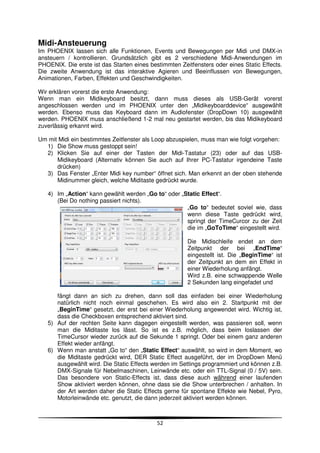 Midi-Ansteuerung
Im PHOENIX lassen sich alle Funktionen, Events und Bewegungen per Midi und DMX-in
ansteuern / kontrollieren. Grundsätzlich gibt es 2 verschiedene Midi-Anwendungen im
PHOENIX. Die erste ist das Starten eines bestimmten Zeitfensters oder eines Static Effects.
Die zweite Anwendung ist das interaktive Agieren und Beeinflussen von Bewegungen,
Animationen, Farben, Effekten und Geschwindigkeiten.

Wir erklären vorerst die erste Anwendung:
Wenn man ein Midikeyboard besitzt, dann muss dieses als USB-Gerät vorerst
angeschlossen werden und im PHOENIX unter den „Midikeyboarddevice“ ausgewählt
werden. Ebenso muss das Keyboard dann im Audiofenster (DropDown 10) ausgewählt
werden. PHOENIX muss anschließend 1-2 mal neu gestartet werden, bis das Midikeyboard
zuverlässig erkannt wird.

Um mit Midi ein bestimmtes Zeitfenster als Loop abzuspielen, muss man wie folgt vorgehen:
  1) Die Show muss gestoppt sein!
  2) Klicken Sie auf einer der Tasten der Midi-Tastatur (23) oder auf das USB-
      Midikeyboard (Alternativ können Sie auch auf Ihrer PC-Tastatur irgendeine Taste
      drücken)
  3) Das Fenster „Enter Midi key number“ öffnet sich. Man erkennt an der oben stehende
      Midinummer gleich, welche Miditaste gedrückt wurde.

   4) Im „Action“ kann gewählt werden „Go to“ oder „Static Effect“.
      (Bei Do nothing passiert nichts).
                                                     „Go to“ bedeutet soviel wie, dass
                                                     wenn diese Taste gedrückt wird,
                                                     springt der TimeCurcor zu der Zeit
                                                     die im „GoToTime“ eingestellt wird.

                                                       Die Midischleife endet an dem
                                                       Zeitpunkt der bei „EndTime“
                                                       eingestellt ist. Die „BeginTime“ ist
                                                       der Zeitpunkt an dem ein Effekt in
                                                       einer Wiederholung anfängt.
                                                       Wird z.B. eine schwappende Welle
                                                       2 Sekunden lang eingefadet und

      fängt dann an sich zu drehen, dann soll das einfaden bei einer Wiederholung
      natürlich nicht noch einmal geschehen. Es wird also ein 2. Startpunkt mit der
      „BeginTime“ gesetzt, der erst bei einer Wiederholung angewendet wird. Wichtig ist,
      dass die Checkboxen entsprechend aktiviert sind.
   5) Auf der rechten Seite kann dagegen eingestellt werden, was passieren soll, wenn
      man die Miditaste los lässt. So ist es z.B. möglich, dass beim loslassen der
      TimeCursor wieder zurück auf die Sekunde 1 springt. Oder bei einem ganz anderen
      Effekt wieder anfängt.
   6) Wenn man anstatt „Go to“ den „Static Effect“ auswählt, so wird in dem Moment, wo
      die Miditaste gedrückt wird, DER Static Effect ausgeführt, der im DropDown Menü
      ausgewählt wird. Die Static Effects werden im Settings programmiert und können z.B.
      DMX-Signale für Nebelmaschinen, Leinwände etc. oder ein TTL-Signal (0 / 5V) sein.
      Das besondere von Static-Effects ist, dass diese auch während einer laufenden
      Show aktiviert werden können, ohne dass sie die Show unterbrechen / anhalten. In
      der Art werden daher die Static Effects gerne für spontane Effekte wie Nebel, Pyro,
      Motorleinwände etc. genutzt, die dann jederzeit aktiviert werden können.



                                            52
 