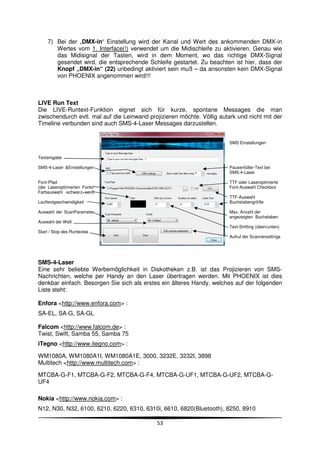 7) Bei der „DMX-in“ Einstellung wird der Kanal und Wert des ankommenden DMX-in
        Wertes vom 1. Interface(!) verwendet um die Midischleife zu aktivieren. Genau wie
        das Midisignal der Tasten, wird in dem Moment, wo das richtige DMX-Signal
        gesendet wird, die entsprechende Schleife gestartet. Zu beachten ist hier, dass der
        Knopf „DMX-in“ (22) unbedingt aktiviert sein muß – da ansonsten kein DMX-Signal
        von PHOENIX angenommen wird!!!



LIVE Run Text
Die LIVE-Runtext-Funktion eignet sich für kurze, spontane Messages die man
zwischendurch evtl. mal auf die Leinwand projizieren möchte. Völlig autark und nicht mit der
Timeline verbunden sind auch SMS-4-Laser Messages darzustellen.


                                                                        SMS Einstellungen


Texteingabe

SMS-4-Laser &Einstellungen                                              Pausenfüller-Text bei
                                                                        SMS-4-Laser

Font-Pfad                                                               TTF oder Laseroptimierte
(der Laseroptimierten Fonts!                                            Font-Auswahl Checkbox
Farbauswahl -schwarz=weiß
                                                                        TTF-Auswahl
Lauftextgeschwindigkeit                                                 Buchstabengröße

Auswahl der ScanParameter                                               Max. Anzahl der
                                                                        angezeigten Buchstaben
Auswahl der Welt
                                                                        Text-Shifting (oben/unten)
Start / Stop des Runtextes
                                                                        Aufruf der Scannersettings




SMS-4-Laser
Eine sehr beliebte Werbemöglichkeit in Diskotheken z.B. ist das Projizieren von SMS-
Nachrichten, welche per Handy an den Laser übertragen werden. Mit PHOENIX ist dies
denkbar einfach. Besorgen Sie sich als erstes ein älteres Handy, welches auf der folgenden
Liste steht:

Enfora <http://www.enfora.com> :
SA-EL, SA-G, SA-GL

Falcom <http://www.falcom.de> :
Twist, Swift, Samba 55, Samba 75
iTegno <http://www.itegno.com> :

WM1080A, WM1080A1I, WM1080A1E, 3000, 3232E, 3232I, 3898
Multitech <http://www.multitech.com> :

MTCBA-G-F1, MTCBA-G-F2, MTCBA-G-F4, MTCBA-G-UF1, MTCBA-G-UF2, MTCBA-G-
UF4

Nokia <http://www.nokia.com> :
N12, N30, N32, 6100, 6210, 6220, 6310, 6310i, 6610, 6820(Bluetooth), 8250, 8910

                                             53
 