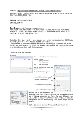 Siemens <http://www.siemens.com/index.jsp?sdc_p=pWMENcfst6u1436z1> :
A65, AC75, AC45, C35, C45, ES75, M35, M45, MC35, MC35i, MC45, MC55, MC65, MC75,
S35, TC35, TC35i, TC45, TC65


SIMCOM <http://www.sim.com> :
SIM100S, SIM100T


Sony Ericsson <http://www.sonyericsson.com> :
T226, T230, T238, T290, T310, T610, T630, T637, T68, T68i, K310, K320, K500, K510,
K600, K700, K750i, K800i, W810, W900, S700, S710, V800, W300, W550, W600, W700,
W800i, W810, W900, Z500, Z600, Z1010,



Schließen Sie das Handy         am besten mit einem handelsüblichen COM-Kabel
(Verbindungskabel) an Ihren PC über die USB-Schnittstelle an.
Überprüfen Sie im Windows-Hardware-Manager, ob das Handy als Modem erkannt wurde.
Starten Sie anschließend PHOENIX. Sie können SMS-4-Laser als Event in eine Show
einbinden oder auch über LIVE-Runtext aufrufen.


Gehen Sie in die SMS-Settings…

Hauptfenster
                                 File:     Laden / Speichern aller Einstellungen

                                 Settings: Options
                                           GSM-Einstellungen
                                           Filter-Einstellungen

                                 Info:     Über SMS-4-Laser

                                 Alle wie viel SMS soll dieser Text
                                 gezeigt werden?

                                 Textfeld für Wiederholungstexte



                                  Textfeld für Pausenlücken

                                  Aktivieren / Deaktivieren



                                  Auswahl des Darstellungsmodus



                                  Auto save (sollte aktiviert werden)

                         Wählen Sie in den COM-Port im
                         „Interface“ aus. Den COMport erfahren Sie im Gerätemanager
                         wo Ihr Handy aufgelistet ist. Wenn Sie den COMport nicht
                         wissen, können Sie auf „Test“ klicken. Dann wird automatisch der
                         richtige Port gesucht. Der Vorgang kann jedoch einige Minuten
                         dauern!

                         Stellen Sie nun die anderen Werte nach Ihrem Bedarf ein.

                                              54
 
