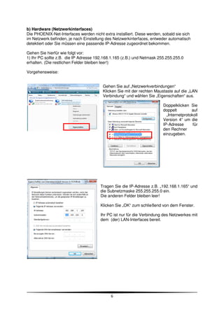 b) Hardware (Netzwerkinterfaces)
Die PHOENIX-Net-Interfaces werden nicht extra installiert. Diese werden, sobald sie sich
im Netzwerk befinden, je nach Einstellung des Netzwerkinterfaces, entweder automatisch
detektiert oder Sie müssen eine passende IP-Adresse zugeordnet bekommen.

Gehen Sie hierfür wie folgt vor:
1) Ihr PC sollte z.B. die IP Adresse 192.168.1.165 (z.B.) und Netmask 255.255.255.0
erhalten. (Die restlichen Felder bleiben leer!)

Vorgehensweise:


                                        Gehen Sie auf „Netzwerkverbindungen“
                                        Klicken Sie mit der rechten Maustaste auf die „LAN
                                        Verbindung“ und wählen Sie „Eigenschaften“ aus.

                                                                         Doppelklicken Sie
                                                                         doppelt         auf
                                                                           „Internetprotokoll
                                                                         Version 4“ um die
                                                                         IP-Adresse       für
                                                                         den Rechner
                                                                         einzugeben.




                                       Tragen Sie die IP-Adresse z.B. „192.168.1.165“ und
                                       die Subnetzmaske 255.255.255.0 ein.
                                       Die anderen Felder bleiben leer!

                                       Klicken Sie „OK“ zum schließend von dem Fenster.

                                       Ihr PC ist nur für die Verbindung des Netzwerkes mit
                                       dem (der) LAN-Interfaces bereit.




                                             6
 