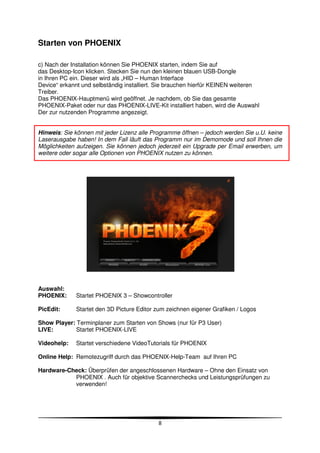 Starten von PHOENIX

c) Nach der Installation können Sie PHOENIX starten, indem Sie auf
das Desktop-Icon klicken. Stecken Sie nun den kleinen blauen USB-Dongle
in Ihren PC ein. Dieser wird als „HID – Human Interface
Device“ erkannt und selbständig installiert. Sie brauchen hierfür KEINEN weiteren
Treiber.
Das PHOENIX-Hauptmenü wird geöffnet. Je nachdem, ob Sie das gesamte
PHOENIX-Paket oder nur das PHOENIX-LIVE-Kit installiert haben, wird die Auswahl
Der zur nutzenden Programme angezeigt.


Hinweis: Sie können mit jeder Lizenz alle Programme öffnen – jedoch werden Sie u.U. keine
Laserausgabe haben! In dem Fall läuft das Programm nur im Demomode und soll Ihnen die
Möglichkeiten aufzeigen. Sie können jedoch jederzeit ein Upgrade per Email erwerben, um
weitere oder sogar alle Optionen von PHOENIX nutzen zu können.




Auswahl:
PHOENIX:     Startet PHOENIX 3 – Showcontroller

PicEdit:     Startet den 3D Picture Editor zum zeichnen eigener Grafiken / Logos

Show Player: Terminplaner zum Starten von Shows (nur für P3 User)
LIVE:        Startet PHOENIX-LIVE

Videohelp:   Startet verschiedene VideoTutorials für PHOENIX

Online Help: Remotezugriff durch das PHOENIX-Help-Team auf Ihren PC

Hardware-Check: Überprüfen der angeschlossenen Hardware – Ohne den Einsatz von
           PHOENIX . Auch für objektive Scannerchecks und Leistungsprüfungen zu
           verwenden!




                                            8
 