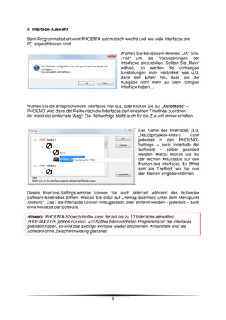 d) Interface-Auswahl

Beim Programmstart erkennt PHOENIX automatisch welche und wie viele Interfaces am
PC angeschlossen sind.

                                                   Wählen Sie bei diesem Hinweis „JA“ bzw.
                                                   „Yes“ um die Veränderungen der
                                                   Interfaces einzustellen. Sollten Sie „Nein“
                                                   wählen, so werden die vorherigen
                                                   Einstellungen nicht verändert was u.U.
                                                   dann den Effekt hat, dass Sie die
                                                   Ausgabe nicht mehr auf dem richtigen
                                                   Interface haben…



Wählen Sie die entsprechenden Interfaces hier aus, oder klicken Sie auf „Automatic“ –
PHOENIX wird dann der Reihe nach die Interfaces den einzelnen Timelines zuordnen.
(Ist meist der einfachste Weg!) Die Reihenfolge bleibt auch für die Zukunft immer erhalten.


                                                            Der Name des Interfaces (z.B.
                                                            „Hauptprojektor-Mitte“)   kann
                                                            jederzeit in den PHOENIX-
                                                            Settings – auch innerhalb der
                                                            Software – selber geändert
                                                            werden! Hierzu klicken Sie mit
                                                            der rechten Maustaste auf den
                                                            Namen des Interfaces. Es öffnet
                                                            sich ein Textfeld, wo Sie nun
                                                            den Namen eingeben können.



Dieses Interface-Settings-window können Sie auch jederzeit während des laufenden
Software-Bestriebes öffnen. Klicken Sie dafür auf „Remap Scanners unter dem Menüpunkt
„Options“. Das / die Interfaces können hinzugesteckt oder entfernt werden – jederzeit – auch
ohne Neustart der Software.

Hinweis: PHOENIX-Showcontroller kann derzeit bis zu 10 Interfaces verwalten.
PHOENIX-LIVE jedoch nur max. 4!!! Sollten beim nächsten Programmstart die Interfaces
geändert haben, so wird das Settings-Window wieder erscheinen. Andernfalls wird die
Software ohne Zwischenmeldung gestartet.




                                              9
 