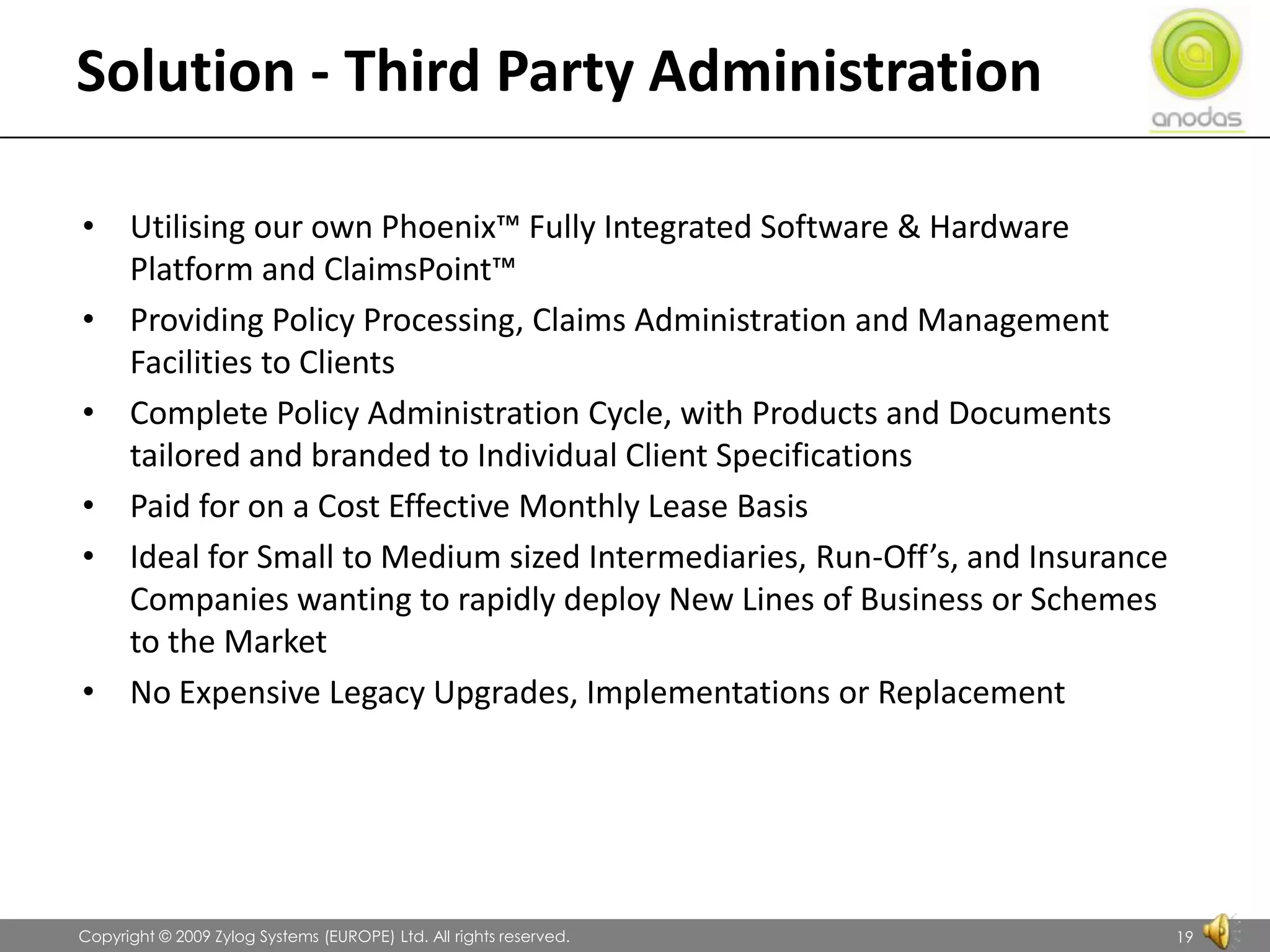 Solution - Third Party AdministrationUtilising our own Phoenix™ Fully Integrated Software & Hardware Platform and ClaimsPoint™Providing Policy Processing, Claims Administration and Management Facilities to Clients Complete Policy Administration Cycle, with Products and Documents tailored and branded to Individual Client SpecificationsPaid for on a Cost Effective Monthly Lease BasisIdeal for Small to Medium sized Intermediaries, Run-Off’s, and Insurance Companies wanting to rapidly deploy New Lines of Business or Schemes to the MarketNo Expensive Legacy Upgrades, Implementations or Replacement               Copyright © 2009 Zylog Systems (EUROPE) Ltd. All rights reserved.19
