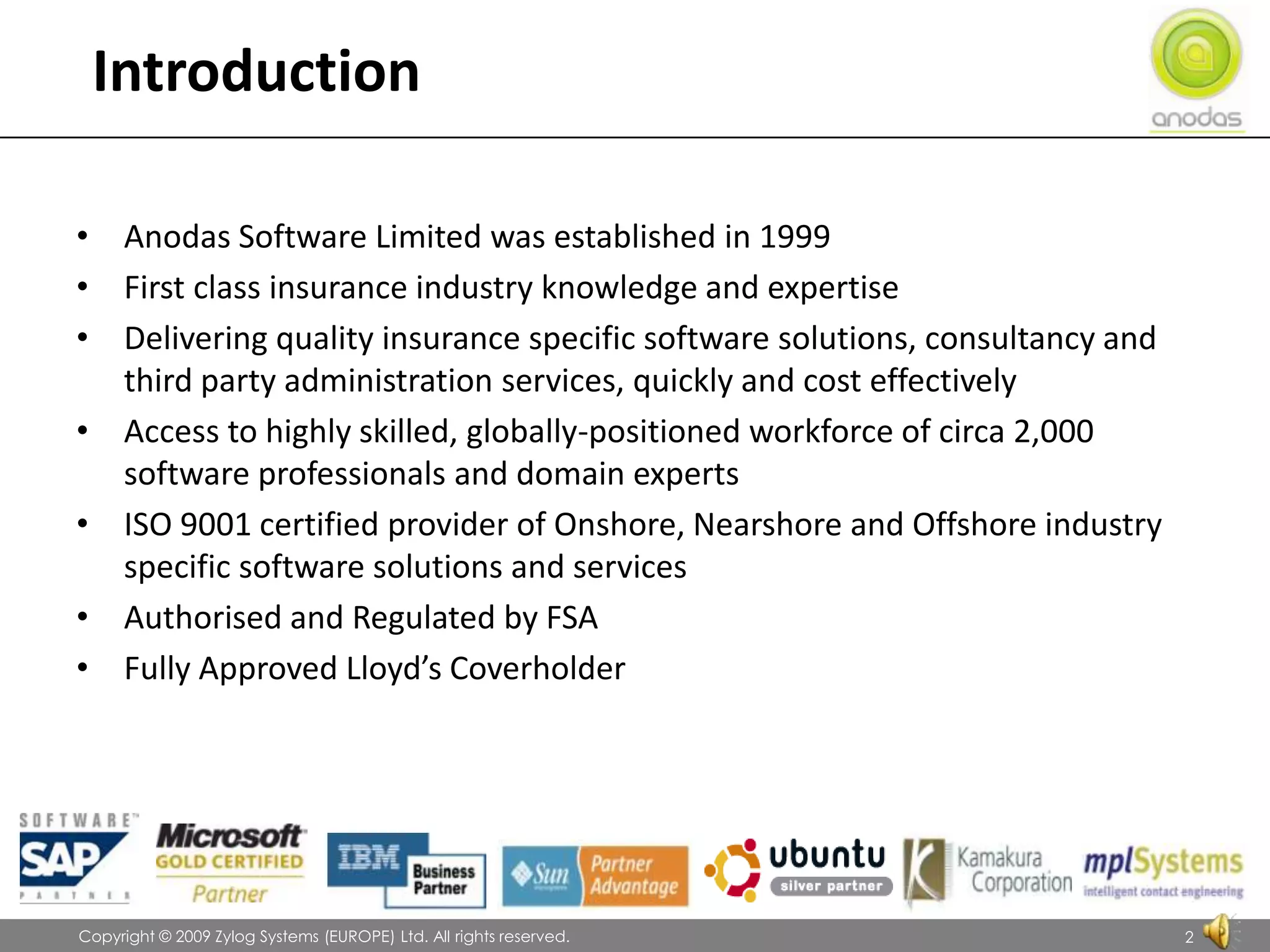 IntroductionAnodas Software Limited was established in 1999First class insurance industry knowledge and expertiseDelivering quality insurance specific software solutions, consultancy and third party administration services, quickly and cost effectivelyAccess to highly skilled, globally-positioned workforce of circa 2,000 software professionals and domain expertsISO 9001 certified provider of Onshore, Nearshore and Offshore industry specific software solutions and servicesAuthorised and Regulated by FSAFully Approved Lloyd’s Coverholder               Copyright © 2009 Zylog Systems (EUROPE) Ltd. All rights reserved.2