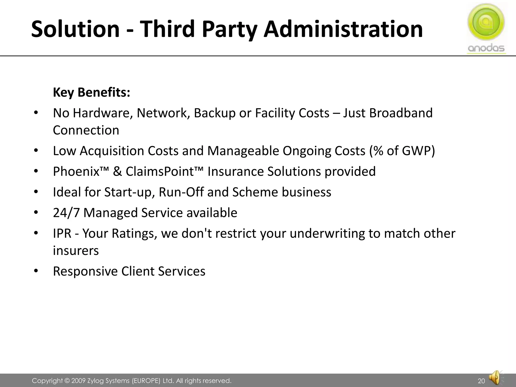 Solution - Third Party Administration	Key Benefits:No Hardware, Network, Backup or Facility Costs – Just Broadband ConnectionLow Acquisition Costs and Manageable Ongoing Costs (% of GWP)Phoenix™ & ClaimsPoint™ Insurance Solutions providedIdeal for Start-up, Run-Off and Scheme business24/7 Managed Service availableIPR - Your Ratings, we don&apos;t restrict your underwriting to match other insurersResponsive Client Services               Copyright © 2009 Zylog Systems (EUROPE) Ltd. All rights reserved.20