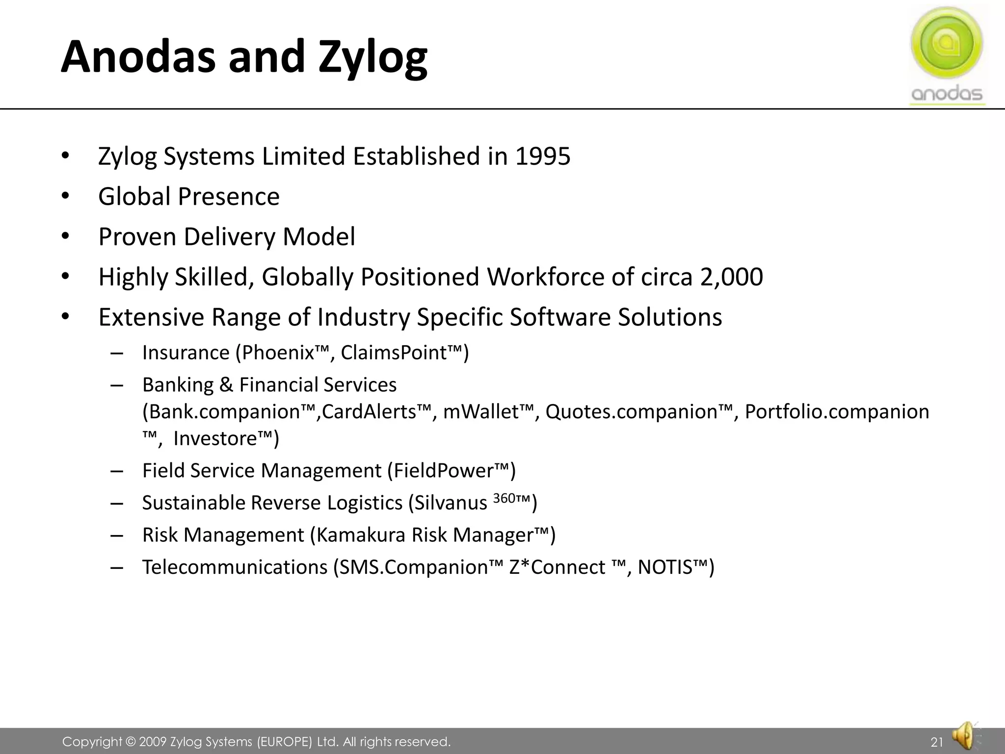 Anodas and ZylogZylog Systems Limited Established in 1995Global PresenceProven Delivery ModelHighly Skilled, Globally Positioned Workforce of circa 2,000Extensive Range of Industry Specific Software SolutionsInsurance (Phoenix™, ClaimsPoint™)Banking & Financial Services (Bank.companion™,CardAlerts™, mWallet™, Quotes.companion™, Portfolio.companion™,  Investore™)Field Service Management (FieldPower™)Sustainable Reverse Logistics (Silvanus 360™)Risk Management (Kamakura Risk Manager™)Telecommunications (SMS.Companion™ Z*Connect ™, NOTIS™)               Copyright © 2009 Zylog Systems (EUROPE) Ltd. All rights reserved.21