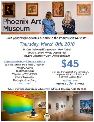 Phoenix Art
Museum
Join your neighbors on a bus trip to the Phoenix Art Museum!
Thursday, March 8th, 2018
Current Exhibits and Artists Featured
Selections from the Schorr Collection
Phillip C. Curtis
Border Crossings
Warriors in World War I
Carlos Amoreales
The Logic of the Copy
and more!
Tickets and more information available from Oakwood Concierge / 480-317-3600
$45
Includes transportation, admission,
turkey sandwich box lunch and
a private Docent tour
Activity Level
Inactive 1 2 3 4 5 Active
9:30am Oakwood Departure • 10am Arrival
10:30-11:30am Private Docent Tour
1:30pm Departure • 2pm Oakwood Return
 