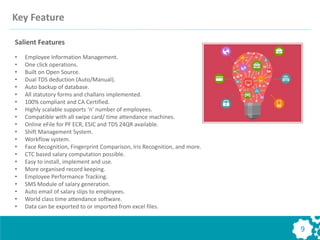 9
Salient Features
• Employee Information Management.
• One click operations.
• Built on Open Source.
• Dual TDS deduction (Auto/Manual).
• Auto backup of database.
• All statutory forms and challans implemented.
• 100% compliant and CA Certified.
• Highly scalable supports ‘n’ number of employees.
• Compatible with all swipe card/ time attendance machines.
• Online eFile for PF ECR, ESIC and TDS 24QR available.
• Shift Management System.
• Workflow system.
• Face Recognition, Fingerprint Comparison, Iris Recognition, and more.
• CTC based salary computation possible.
• Easy to install, implement and use.
• More organised record keeping.
• Employee Performance Tracking.
• SMS Module of salary generation.
• Auto email of salary slips to employees.
• World class time attendance software.
• Data can be exported to or imported from excel files.
Key Feature
 