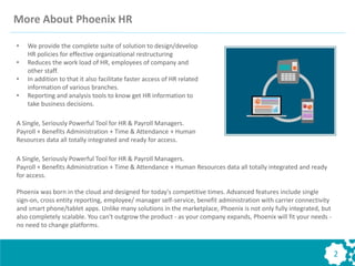 More About Phoenix HR
• We provide the complete suite of solution to design/develop
HR policies for effective organizational restructuring
• Reduces the work load of HR, employees of company and
other staff.
• In addition to that it also facilitate faster access of HR related
information of various branches.
• Reporting and analysis tools to know get HR information to
take business decisions.
A Single, Seriously Powerful Tool for HR & Payroll Managers.
Payroll + Benefits Administration + Time & Attendance + Human
Resources data all totally integrated and ready for access.
A Single, Seriously Powerful Tool for HR & Payroll Managers.
Payroll + Benefits Administration + Time & Attendance + Human Resources data all totally integrated and ready
for access.
Phoenix was born in the cloud and designed for today's competitive times. Advanced features include single
sign-on, cross entity reporting, employee/ manager self-service, benefit administration with carrier connectivity
and smart phone/tablet apps. Unlike many solutions in the marketplace, Phoenix is not only fully integrated, but
also completely scalable. You can't outgrow the product - as your company expands, Phoenix will fit your needs -
no need to change platforms.
2
 