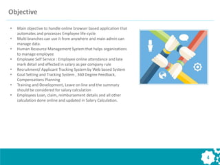 Objective
4
• Main objective to handle online browser based application that
automates and processes Employee life-cycle
• Multi branches can use it from anywhere and main admin can
manage data.
• Human Resource Management System that helps organizations
to manage employee
• Employee Self Service : Employee online attendance and late
mark detail and effected in salary as per company rule
• Recruitment/ Applicant Tracking System by Web based System
• Goal Setting and Tracking System , 360 Degree Feedback,
Compensations Planning
• Training and Development, Leave on line and the summary
should be considered for salary calculation
• Employees Loan, claim, reimbursement details and all other
calculation done online and updated in Salary Calculation.
 