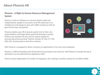 About Phoenix HR
Phoenix is built on Software as a Service (SaaS) model and
independently capable to do justice to all HR needs due to its
intelligence to discharge its duty with 100% compliance with all
government laws and policies.
Phoenix enables your HR to devote quality time to their core
responsibilities and forget about payroll & attendance hassles.
Phoenix also prepares for you various reports helpful for
provisioning and accounting. Phoenix includes PF, ESIC, PT, TDS,
LWF, EDLI, Gratuity, Bonus and other modules.
With Phoenix is equipped to deliver solutions to organizations of all sizes and complexity.
Phoenix is 100% Compatible with all biometric/access/swipe card machines. With Phoenix a Sample format of
attendance can be exported from application itself.
Phoenix works independent of number of employees, thus making it a perfect solution for all SME to MNC.
Phoenix - A flight to Human Resource Management
System
1
 