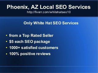Phoenix, AZ Local SEO Services
http://fiverr.com/whitehatseo10

Only White Hat SEO Services
●

from a Top Rated Seller

●

$5 each SEO package

●

1000+ satisfied customers

●

100% positive reviews

 