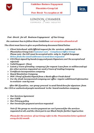 Guidelines Business Engagement
Phoenixbcs-Group Ltd
Post- Brexit No exception at All
Post -Brexit for all Business Engagement of Our Group
the customer has to follow these Guidelines not exception allowed at all
The client must have to give us preliminary document listed below
 Client letterhead with Official request for the services addressed to the
Phoenixbcs-Group Ltd /Customer care – Compliance Office Group
Please note the LOI must be accepted write only in English language
Below finds the email addresses to send docs requested
 CIS Client signed by hands (copy and paste Signature can’t be accepted and
rejected)
 Valid Passport Client
 Latest 5 Years of trading company ( for request Loan from 10 million and up)
for other services requested we need 3 Years of trading Company
 Certificate incorporation company
 Board Resolution Company
 POF ( Proof of funds) Signed from 2 Bank officer Fresh dated
 For the fresh incorporated company our office require additional information
to evaluate case by case
After DD if positive, our group proceed to send listed docs for signature from
the CEO or authorized people mentioned in the board resolution company
 Our Services Agreement
 Our GDPR
 Our Privacy policy
 Our Invoice for payment services requested
Note if the group no receive payment we can’t proceed for the services
requested at all, and the client put in our Black list for further legal action
Please for the services of our Group refer to the Presentation letter updated
every six (6) month
 